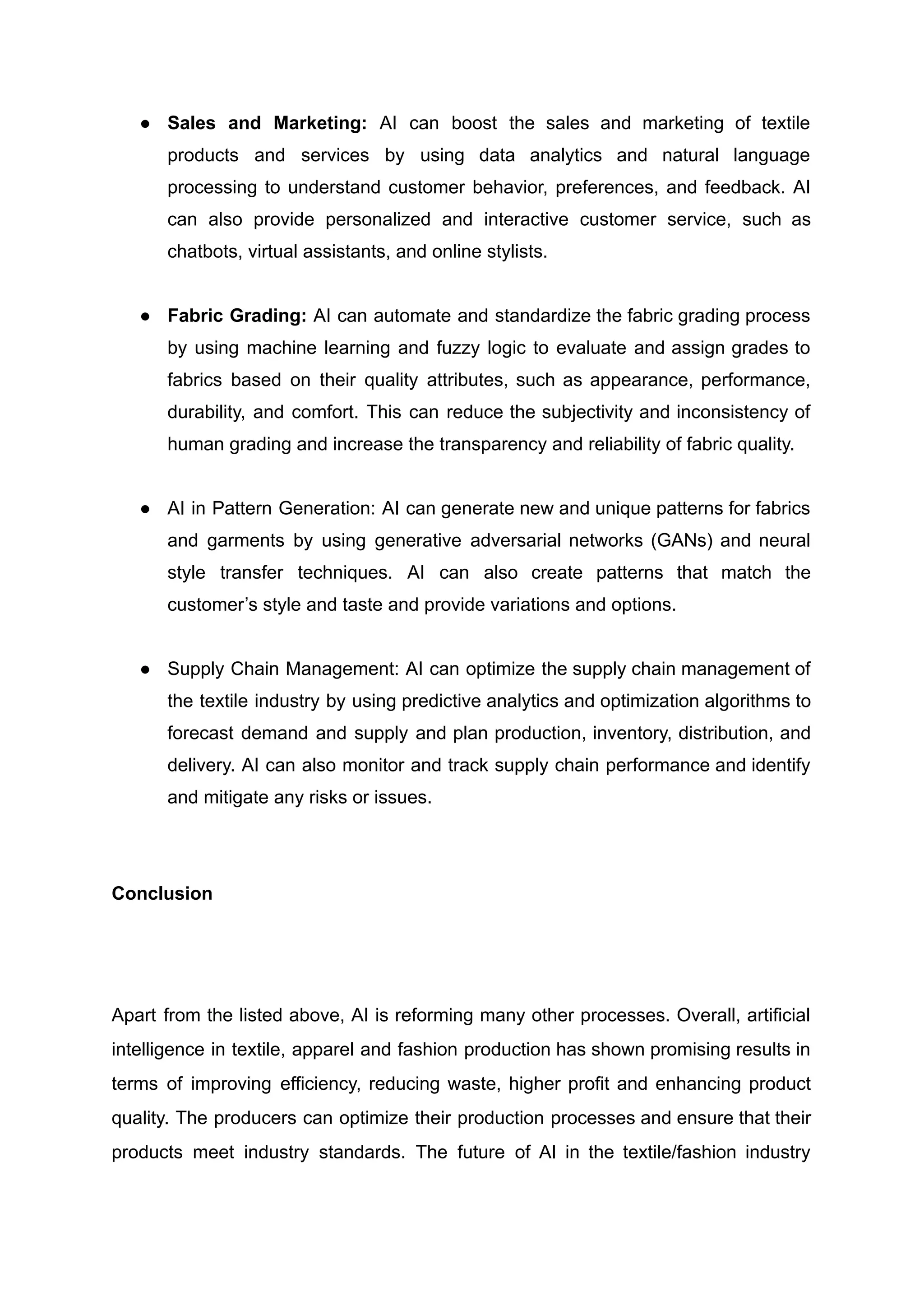 ●​ Sales and Marketing: AI can boost the sales and marketing of textile
products and services by using data analytics and natural language
processing to understand customer behavior, preferences, and feedback. AI
can also provide personalized and interactive customer service, such as
chatbots, virtual assistants, and online stylists.
●​ Fabric Grading: AI can automate and standardize the fabric grading process
by using machine learning and fuzzy logic to evaluate and assign grades to
fabrics based on their quality attributes, such as appearance, performance,
durability, and comfort. This can reduce the subjectivity and inconsistency of
human grading and increase the transparency and reliability of fabric quality.
●​ AI in Pattern Generation: AI can generate new and unique patterns for fabrics
and garments by using generative adversarial networks (GANs) and neural
style transfer techniques. AI can also create patterns that match the
customer’s style and taste and provide variations and options.
●​ Supply Chain Management: AI can optimize the supply chain management of
the textile industry by using predictive analytics and optimization algorithms to
forecast demand and supply and plan production, inventory, distribution, and
delivery. AI can also monitor and track supply chain performance and identify
and mitigate any risks or issues.
Conclusion
Apart from the listed above, AI is reforming many other processes. Overall, artificial
intelligence in textile, apparel and fashion production has shown promising results in
terms of improving efficiency, reducing waste, higher profit and enhancing product
quality. The producers can optimize their production processes and ensure that their
products meet industry standards. The future of AI in the textile/fashion industry
 