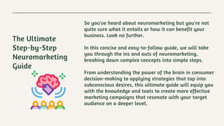 So you've heard about neuromarketing but you're not
quite sure what it entails or how it can benefit your
business. Look no further.
In this concise and easy-to-follow guide, we will take
you through the ins and outs of neuromarketing,
breaking down complex concepts into simple steps.
From understanding the power of the brain in consumer
decision-making to applying strategies that tap into
subconscious desires, this ultimate guide will equip you
with the knowledge and tools to create more effective
marketing campaigns that resonate with your target
audience on a deeper level.
The Ultimate
Step-by-Step
Neuromarketing
Guide
 