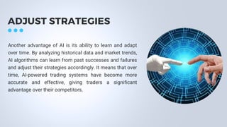 ADJUST STRATEGIES
Another advantage of AI is its ability to learn and adapt
over time. By analyzing historical data and market trends,
AI algorithms can learn from past successes and failures
and adjust their strategies accordingly. It means that over
time, AI-powered trading systems have become more
accurate and effective, giving traders a significant
advantage over their competitors.
 