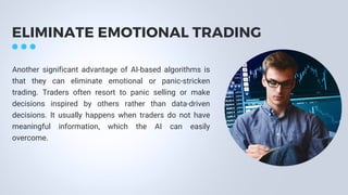 ELIMINATE EMOTIONAL TRADING
Another significant advantage of AI-based algorithms is
that they can eliminate emotional or panic-stricken
trading. Traders often resort to panic selling or make
decisions inspired by others rather than data-driven
decisions. It usually happens when traders do not have
meaningful information, which the AI can easily
overcome.
 