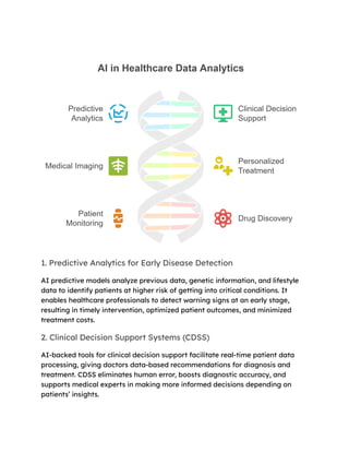 1. Predictive Analytics for Early Disease Detection
AI predictive models analyze previous data, genetic information, and lifestyle
data to identify patients at higher risk of getting into critical conditions. It
enables healthcare professionals to detect warning signs at an early stage,
resulting in timely intervention, optimized patient outcomes, and minimized
treatment costs.
2. Clinical Decision Support Systems (CDSS)
AI-backed tools for clinical decision support facilitate real-time patient data
processing, giving doctors data-based recommendations for diagnosis and
treatment. CDSS eliminates human error, boosts diagnostic accuracy, and
supports medical experts in making more informed decisions depending on
patients’ insights.
 