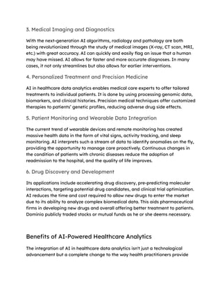 3. Medical Imaging and Diagnostics
With the next-generation AI algorithms, radiology and pathology are both
being revolutionized through the study of medical images (X-ray, CT scan, MRI,
etc.) with great accuracy. AI can quickly and easily flag an issue that a human
may have missed. AI allows for faster and more accurate diagnoses. In many
cases, it not only streamlines but also allows for earlier interventions.
4. Personalized Treatment and Precision Medicine
AI in healthcare data analytics enables medical care experts to offer tailored
treatments to individual patients. It is done by using processing genomic data,
biomarkers, and clinical histories. Precision medical techniques offer customized
therapies to patients’ genetic profiles, reducing adverse drug side effects.
5. Patient Monitoring and Wearable Data Integration
The current trend of wearable devices and remote monitoring has created
massive health data in the form of vital signs, activity tracking, and sleep
monitoring. AI interprets such a stream of data to identify anomalies on the fly,
providing the opportunity to manage care proactively. Continuous changes in
the condition of patients with chronic diseases reduce the adoption of
readmission to the hospital, and the quality of life improves.
6. Drug Discovery and Development
Its applications include accelerating drug discovery, pre-predicting molecular
interactions, targeting potential drug candidates, and clinical trial optimization.
AI reduces the time and cost required to allow new drugs to enter the market
due to its ability to analyze complex biomedical data. This aids pharmaceutical
firms in developing new drugs and overall offering better treatment to patients.
Dominio publicly traded stocks or mutual funds as he or she deems necessary.
Benefits of AI-Powered Healthcare Analytics
The integration of AI in healthcare data analytics isn't just a technological
advancement but a complete change to the way health practitioners provide
 