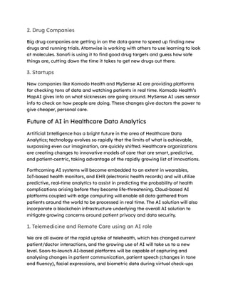 2. Drug Companies
Big drug companies are getting in on the data game to speed up finding new
drugs and running trials. Atomwise is working with others to use learning to look
at molecules. Sanofi is using it to find good drug targets and guess how safe
things are, cutting down the time it takes to get new drugs out there.
3. Startups
New companies like Komodo Health and MySense AI are providing platforms
for checking tons of data and watching patients in real time. Komodo Health’s
MapAI gives info on what sicknesses are going around. MySense AI uses sensor
info to check on how people are doing. These changes give doctors the power to
give cheaper, personal care.
Future of AI in Healthcare Data Analytics
Artificial Intelligence has a bright future in the area of Healthcare Data
Analytics; technology evolves so rapidly that the limits of what is achievable,
surpassing even our imagination, are quickly shifted. Healthcare organizations
are creating changes to innovative models of care that are smart, predictive,
and patient-centric, taking advantage of the rapidly growing list of innovations.
Forthcoming AI systems will become embedded to an extent in wearables,
IoT-based health monitors, and EHR (electronic health records) and will utilize
predictive, real-time analytics to assist in predicting the probability of health
complications arising before they become life-threatening. Cloud-based AI
platforms coupled with edge computing will enable all data gathered from
patients around the world to be processed in real time. The AI solution will also
incorporate a blockchain infrastructure underlying the overall AI solution to
mitigate growing concerns around patient privacy and data security.
1. Telemedicine and Remote Care using an AI role
We are all aware of the rapid uptake of telehealth, which has changed current
patient/doctor interactions, and the growing use of AI will take us to a new
level. Soon-to-launch AI-based platforms will be capable of capturing and
analysing changes in patient communication, patient speech (changes in tone
and fluency), facial expressions, and biometric data during virtual check-ups
 