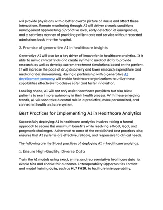 will provide physicians with a better overall picture of illness and affect these
interactions. Remote monitoring through AI will deliver chronic conditions
management approaching a proactive level, early detection of emergencies,
and a seamless manner of providing patient care and service without repeated
admissions back into the hospital.
2. Promise of generative AI in healthcare insights
Generative AI will also be a key driver of innovation in healthcare analytics. It is
able to mimic clinical trials and create synthetic medical data to provide
research, as well as develop custom treatment simulations based on the patient.
It will increase the pace of drug discovery and lower research expenditure and
medicinal decision-making. Having a partnership with a generative AI
development company will enable healthcare organizations to utilize these
capabilities effectively to achieve safer and faster innovation.
Looking ahead, AI will not only assist healthcare providers but also allow
patients to exert more autonomy in their health process. With these emerging
trends, AI will soon take a central role in a predictive, more personalized, and
connected health and care system.
Best Practices for Implementing AI in Healthcare Analytics
Successfully deploying AI in healthcare analytics involves taking a formal
approach to secure the maximum benefits while resolving ethical, legal, and
pragmatic challenges. Adherence to some of the established best practices also
ensures that AI systems are effective, reliable, and responsive to clinical needs.
The following are the 5 best practices of deploying AI in healthcare analytics:
1. Ensure High-Quality, Diverse Data
Train the AI models using exact, entire, and representative healthcare data to
evade bias and enable fair outcomes. Interoperability Opportunities Format
and model training data, such as HL7 FHIR, to facilitate interoperability.
 