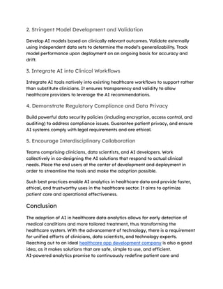 2. Stringent Model Development and Validation
Develop AI models based on clinically relevant outcomes. Validate externally
using independent data sets to determine the model's generalizability. Track
model performance upon deployment on an ongoing basis for accuracy and
drift.
3. Integrate AI into Clinical Workflows
Integrate AI tools natively into existing healthcare workflows to support rather
than substitute clinicians. It ensures transparency and validity to allow
healthcare providers to leverage the AI recommendations.
4. Demonstrate Regulatory Compliance and Data Privacy
Build powerful data security policies (including encryption, access control, and
auditing) to address compliance issues. Guarantee patient privacy, and ensure
AI systems comply with legal requirements and are ethical.
5. Encourage Interdisciplinary Collaboration
Teams comprising clinicians, data scientists, and AI developers. Work
collectively in co-designing the AI solutions that respond to actual clinical
needs. Place the end users at the center of development and deployment in
order to streamline the tools and make the adoption possible.
Such best practices enable AI analytics in healthcare data and provide faster,
ethical, and trustworthy uses in the healthcare sector. It aims to optimize
patient care and operational effectiveness.
Conclusion
The adoption of AI in healthcare data analytics allows for early detection of
medical conditions and more tailored treatment, thus transforming the
healthcare system. With the advancement of technology, there is a requirement
for unified efforts of clinicians, data scientists, and technology experts.
Reaching out to an ideal healthcare app development company is also a good
idea, as it makes solutions that are safe, simple to use, and efficient.
AI-powered analytics promise to continuously redefine patient care and
 