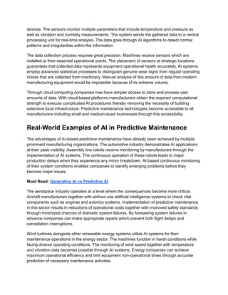 devices. The sensors monitor multiple parameters that include temperature and pressure as
well as vibration and humidity measurements. The system sends the gathered data to a central
processing unit for real-time analysis. The data goes through AI algorithms to detect normal
patterns and irregularities within the information.
The data collection process requires great precision. Machines receive sensors which are
installed at their essential operational points. The placement of sensors at strategic locations
guarantees that collected data represents equipment operational health accurately. AI systems
employ advanced statistical processes to distinguish genuine wear signs from regular operating
noises that are collected from machinery. Manual analysis of this amount of data from modern
manufacturing equipment would be impossible because of its extreme volume.
Through cloud computing companies now have simpler access to store and process vast
amounts of data. With cloud-based platforms manufacturers obtain the required computational
strength to execute complicated AI procedures thereby removing the necessity of building
extensive local infrastructure. Predictive maintenance technologies become accessible to all
manufacturers including small and medium-sized businesses through this accessibility.
Real-World Examples of AI in Predictive Maintenance
The advantages of AI-based predictive maintenance have already been achieved by multiple
prominent manufacturing organizations. The automotive industry demonstrates AI applications
at their peak visibility. Assembly line robots receive monitoring by manufacturers through the
implementation of AI systems. The continuous operation of these robots leads to major
production delays when they experience any minor breakdown. AI-based continuous monitoring
of their system conditions enables companies to identify emerging problems before they
become major issues.
Must Read: Generative AI vs Predictive AI
The aerospace industry operates at a level where the consequences become more critical.
Aircraft manufacturers together with airlines use artificial intelligence systems to check vital
components such as engines and avionics systems. Implementation of predictive maintenance
in this sector results in reductions of operational costs together with improved safety standards
through minimized chances of dramatic system failures. By foreseeing system failures in
advance companies can make appropriate repairs which prevent both flight delays and
cancellation interruptions.
Wind turbines alongside other renewable energy systems utilize AI systems for their
maintenance operations in the energy sector. The machines function in harsh conditions while
facing diverse operating conditions. The monitoring of wind speed together with temperature
and vibration data becomes possible through AI systems. Energy companies can achieve
maximum operational efficiency and limit equipment non-operational times through accurate
prediction of necessary maintenance activities.
 