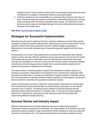 strategic choices. Human expertise working with new technology will generate new types
of predictions and adaptive maintenance solutions using these insights.
●​ Predictive maintenance has sustainability as a growing priority among its main areas of
focus. Robotized equipment supports manufacturer sustainability because they increase
product longevity while minimizing undesirable waste outputs. The elimination of both
excessive power usage and ecological damage from service tasks allows businesses to
decrease their climate impact.
Also Read: Top AI Trends to Watch in 2025
Strategies for Successful Implementation
Manufacturers who want to implement AI-driven predictive maintenance should follow specific
strategies to achieve successful implementation. Manufacturers must first examine their current
systems to detect which areas will benefit most from artificial intelligence applications.
Manufacturers must create a detailed layout of essential equipment together with their failure
patterns.
All businesses must invest in high-quality sensors combined with dependable data collection
systems as their next step. Effective predictions require data precision since the best AI models
need quality data to produce meaningful outcomes. Manufacturers should seek technology
providers who specialize in AI and IoT solutions for their business needs. Partnerships between
manufacturers and technology providers enable them to access essential expertise which
speeds up the process of adopting new technologies.
The implementation of training programs together with development initiatives stands as a
necessary requirement. Organizations must dedicate funds to develop their employees' skills
because this enables them to operate and understand AI systems properly. Companies choose
from three approaches to develop predictive analytics capability: formal programs, workshops or
direct recruitment of scientists who specialize in predictive analytics.
As the concluding step we need to initiate with minimal projects. Manufacturers should initiate
their AI maintenance system transformation by implementing a test program on one specific
production line or machine. The testing process enables AI model development through
refinement before implementing them on a broader scale. The process of making progress
starts from a small scale so companies can gain experience with this technology while
implementing effective transition planning.
Success Stories and Industry Impact
Different organizations have recorded substantial success by implementing predictive
maintenance solutions powered by AI technology. The implementation of AI solutions at a major
automotive producer resulted in major improvements of both maintenance costs and unplanned
downtime in its production line. The system demonstrated accurate failure predictions which
 