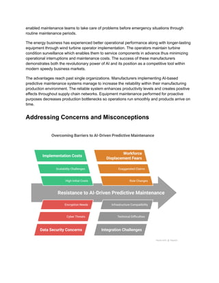 enabled maintenance teams to take care of problems before emergency situations through
routine maintenance periods.
The energy business has experienced better operational performance along with longer-lasting
equipment through wind turbine operator implementation. The operators maintain turbine
condition surveillance which enables them to service components in advance thus minimizing
operational interruptions and maintenance costs. The success of these manufacturers
demonstrates both the revolutionary power of AI and its position as a competitive tool within
modern speedy business markets.
The advantages reach past single organizations. Manufacturers implementing AI-based
predictive maintenance systems manage to increase the reliability within their manufacturing
production environment. The reliable system enhances productivity levels and creates positive
effects throughout supply chain networks. Equipment maintenance performed for proactive
purposes decreases production bottlenecks so operations run smoothly and products arrive on
time.
Addressing Concerns and Misconceptions
 