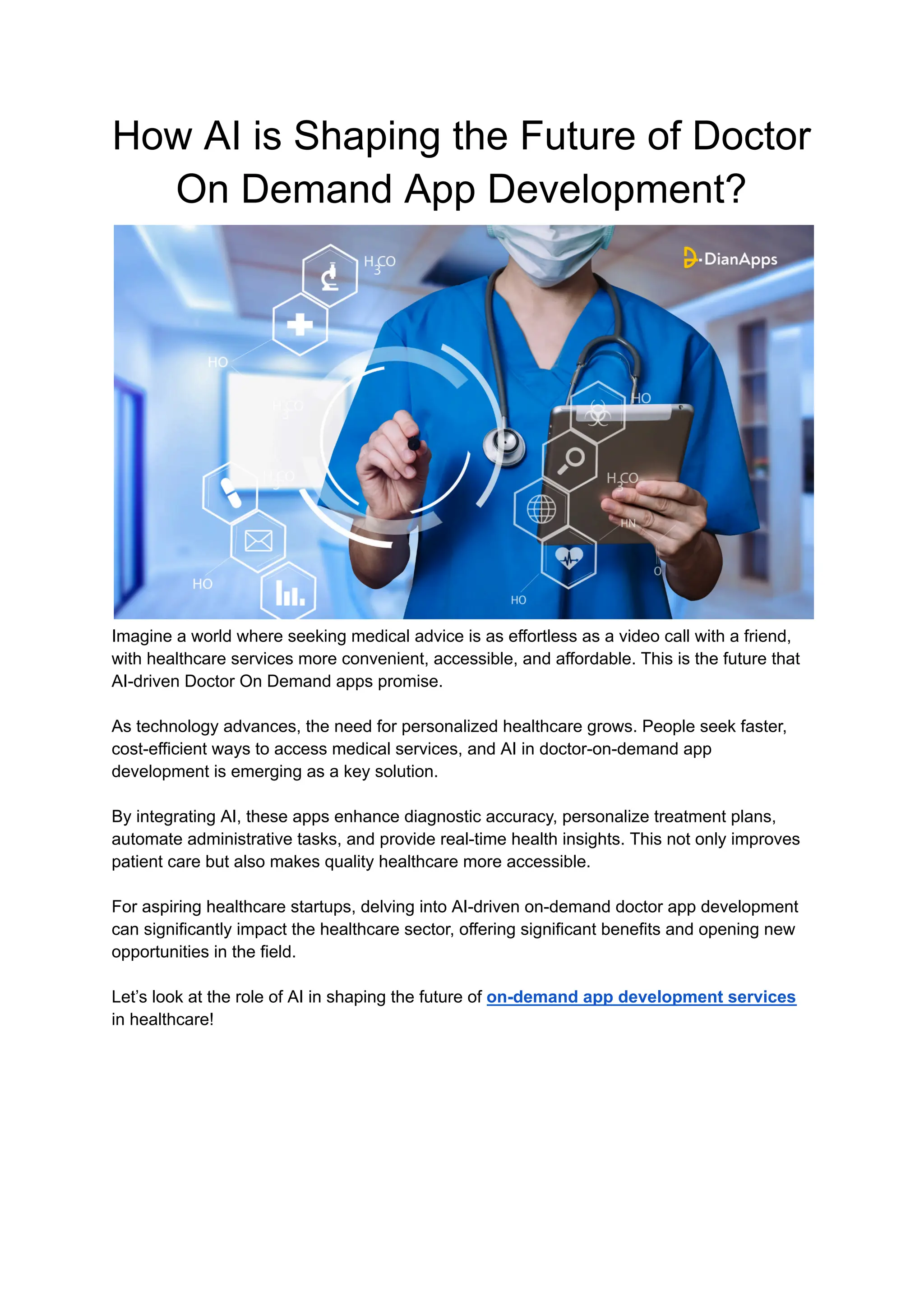 How AI is Shaping the Future of Doctor
On Demand App Development?
Imagine a world where seeking medical advice is as effortless as a video call with a friend,
with healthcare services more convenient, accessible, and affordable. This is the future that
AI-driven Doctor On Demand apps promise.
As technology advances, the need for personalized healthcare grows. People seek faster,
cost-efficient ways to access medical services, and AI in doctor-on-demand app
development is emerging as a key solution.
By integrating AI, these apps enhance diagnostic accuracy, personalize treatment plans,
automate administrative tasks, and provide real-time health insights. This not only improves
patient care but also makes quality healthcare more accessible.
For aspiring healthcare startups, delving into AI-driven on-demand doctor app development
can significantly impact the healthcare sector, offering significant benefits and opening new
opportunities in the field.
Let’s look at the role of AI in shaping the future of on-demand app development services
in healthcare!
 