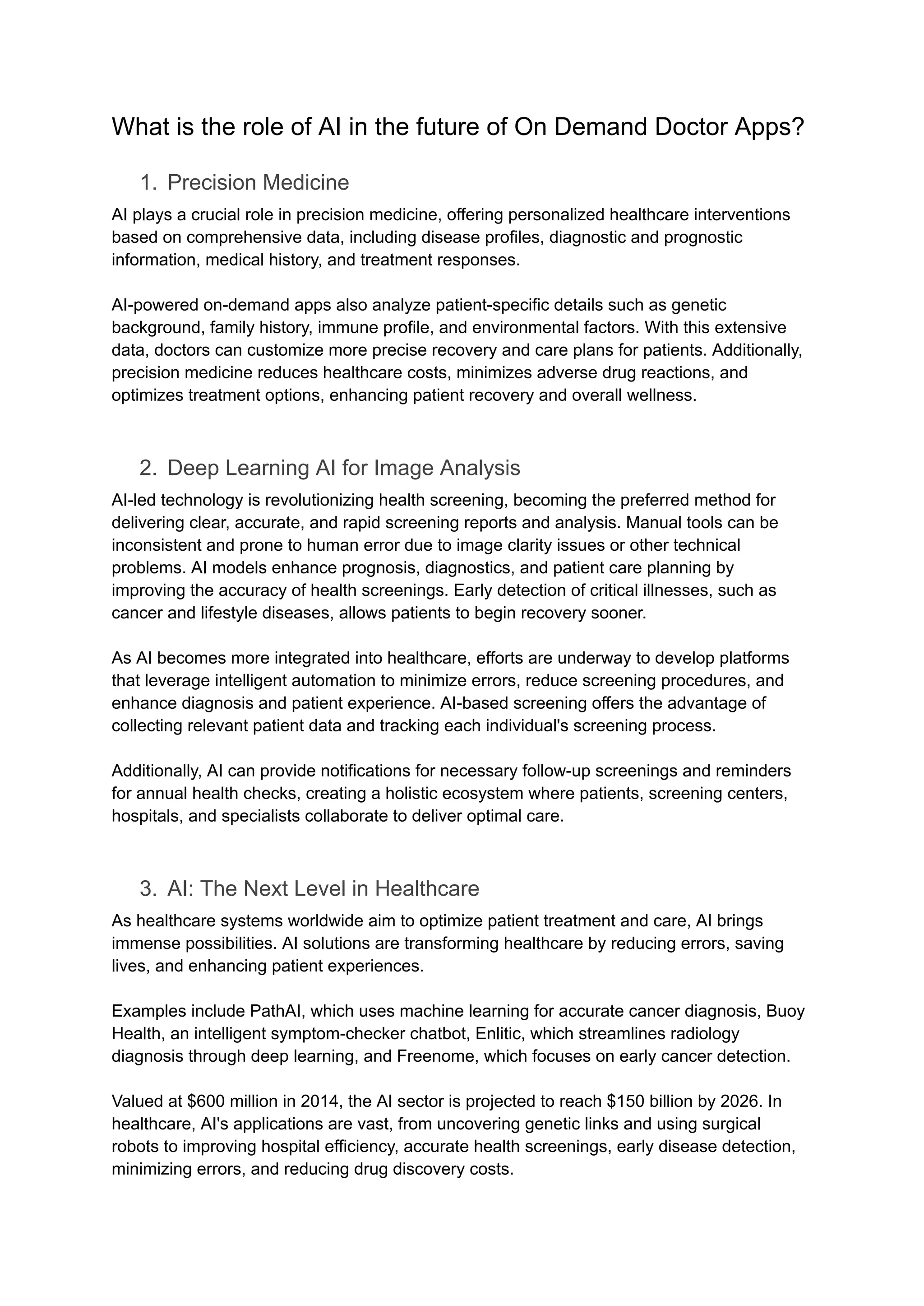 What is the role of AI in the future of On Demand Doctor Apps?
1. Precision Medicine
AI plays a crucial role in precision medicine, offering personalized healthcare interventions
based on comprehensive data, including disease profiles, diagnostic and prognostic
information, medical history, and treatment responses.
AI-powered on-demand apps also analyze patient-specific details such as genetic
background, family history, immune profile, and environmental factors. With this extensive
data, doctors can customize more precise recovery and care plans for patients. Additionally,
precision medicine reduces healthcare costs, minimizes adverse drug reactions, and
optimizes treatment options, enhancing patient recovery and overall wellness.
2. Deep Learning AI for Image Analysis
AI-led technology is revolutionizing health screening, becoming the preferred method for
delivering clear, accurate, and rapid screening reports and analysis. Manual tools can be
inconsistent and prone to human error due to image clarity issues or other technical
problems. AI models enhance prognosis, diagnostics, and patient care planning by
improving the accuracy of health screenings. Early detection of critical illnesses, such as
cancer and lifestyle diseases, allows patients to begin recovery sooner.
As AI becomes more integrated into healthcare, efforts are underway to develop platforms
that leverage intelligent automation to minimize errors, reduce screening procedures, and
enhance diagnosis and patient experience. AI-based screening offers the advantage of
collecting relevant patient data and tracking each individual's screening process.
Additionally, AI can provide notifications for necessary follow-up screenings and reminders
for annual health checks, creating a holistic ecosystem where patients, screening centers,
hospitals, and specialists collaborate to deliver optimal care.
3. AI: The Next Level in Healthcare
As healthcare systems worldwide aim to optimize patient treatment and care, AI brings
immense possibilities. AI solutions are transforming healthcare by reducing errors, saving
lives, and enhancing patient experiences.
Examples include PathAI, which uses machine learning for accurate cancer diagnosis, Buoy
Health, an intelligent symptom-checker chatbot, Enlitic, which streamlines radiology
diagnosis through deep learning, and Freenome, which focuses on early cancer detection.
Valued at $600 million in 2014, the AI sector is projected to reach $150 billion by 2026. In
healthcare, AI's applications are vast, from uncovering genetic links and using surgical
robots to improving hospital efficiency, accurate health screenings, early disease detection,
minimizing errors, and reducing drug discovery costs.
 