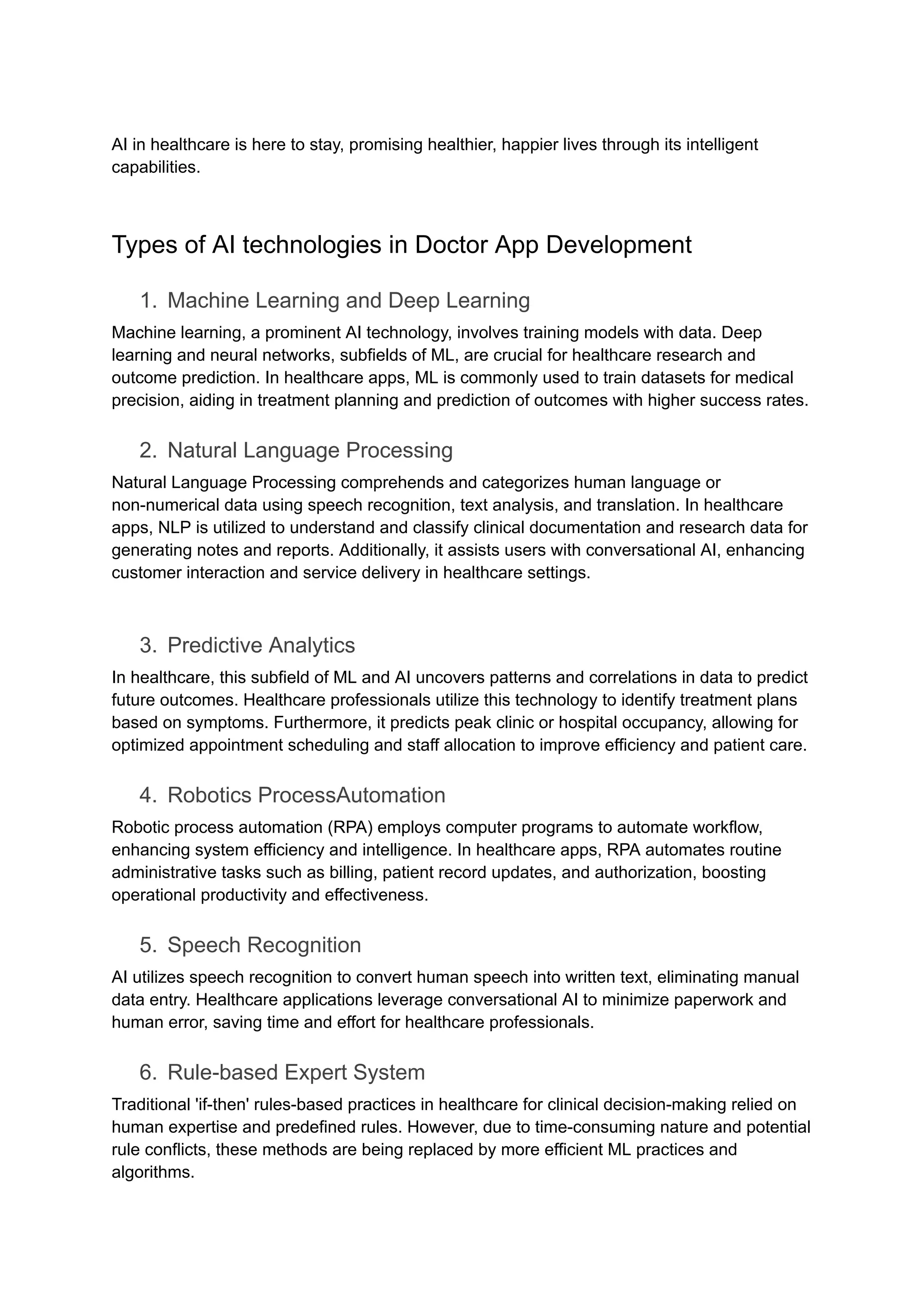 AI in healthcare is here to stay, promising healthier, happier lives through its intelligent
capabilities.
Types of AI technologies in Doctor App Development
1. Machine Learning and Deep Learning
Machine learning, a prominent AI technology, involves training models with data. Deep
learning and neural networks, subfields of ML, are crucial for healthcare research and
outcome prediction. In healthcare apps, ML is commonly used to train datasets for medical
precision, aiding in treatment planning and prediction of outcomes with higher success rates.
2. Natural Language Processing
Natural Language Processing comprehends and categorizes human language or
non-numerical data using speech recognition, text analysis, and translation. In healthcare
apps, NLP is utilized to understand and classify clinical documentation and research data for
generating notes and reports. Additionally, it assists users with conversational AI, enhancing
customer interaction and service delivery in healthcare settings.
3. Predictive Analytics
In healthcare, this subfield of ML and AI uncovers patterns and correlations in data to predict
future outcomes. Healthcare professionals utilize this technology to identify treatment plans
based on symptoms. Furthermore, it predicts peak clinic or hospital occupancy, allowing for
optimized appointment scheduling and staff allocation to improve efficiency and patient care.
4. Robotics ProcessAutomation
Robotic process automation (RPA) employs computer programs to automate workflow,
enhancing system efficiency and intelligence. In healthcare apps, RPA automates routine
administrative tasks such as billing, patient record updates, and authorization, boosting
operational productivity and effectiveness.
5. Speech Recognition
AI utilizes speech recognition to convert human speech into written text, eliminating manual
data entry. Healthcare applications leverage conversational AI to minimize paperwork and
human error, saving time and effort for healthcare professionals.
6. Rule-based Expert System
Traditional 'if-then' rules-based practices in healthcare for clinical decision-making relied on
human expertise and predefined rules. However, due to time-consuming nature and potential
rule conflicts, these methods are being replaced by more efficient ML practices and
algorithms.
 