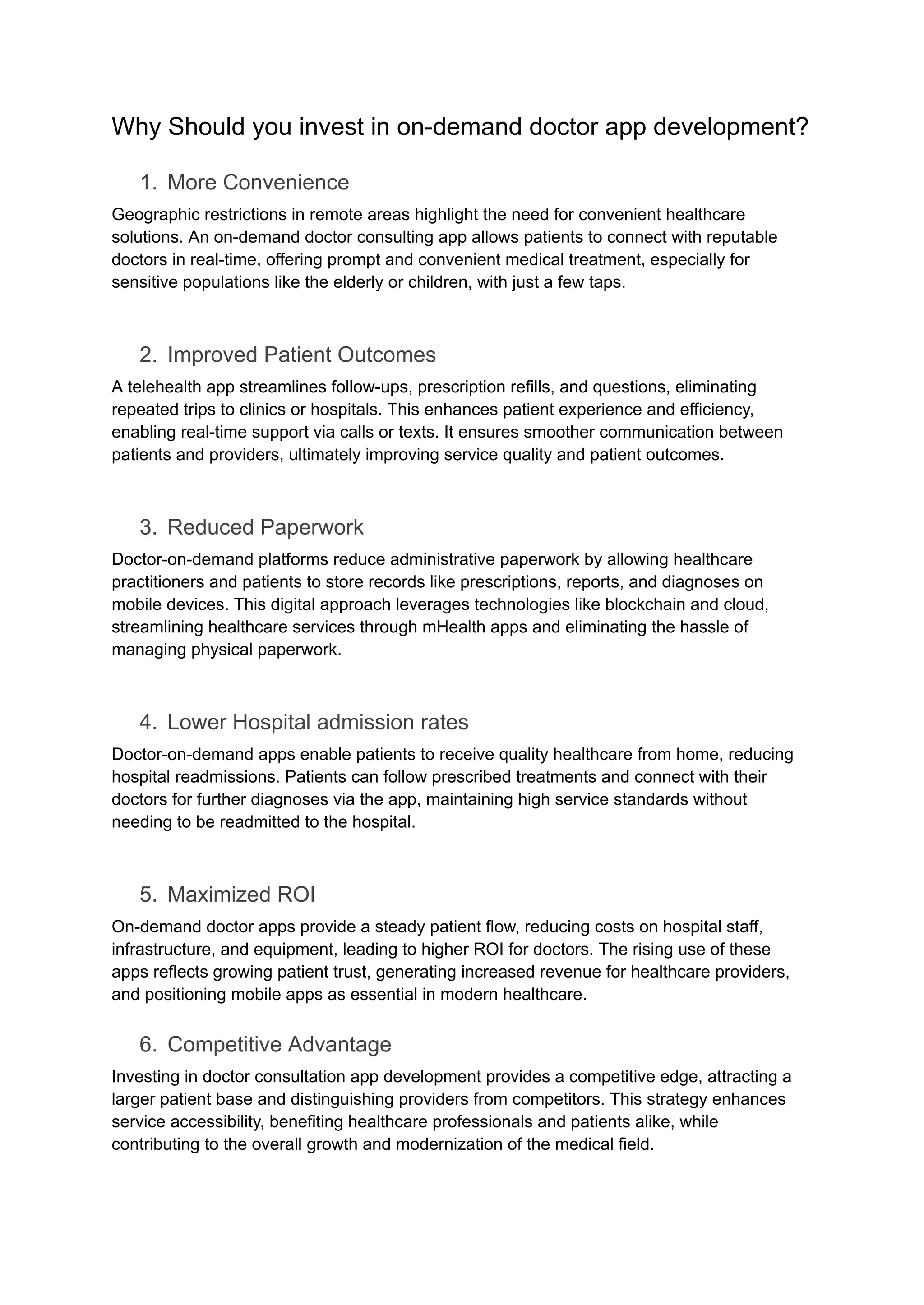 Why Should you invest in on-demand doctor app development?
1. More Convenience
Geographic restrictions in remote areas highlight the need for convenient healthcare
solutions. An on-demand doctor consulting app allows patients to connect with reputable
doctors in real-time, offering prompt and convenient medical treatment, especially for
sensitive populations like the elderly or children, with just a few taps.
2. Improved Patient Outcomes
A telehealth app streamlines follow-ups, prescription refills, and questions, eliminating
repeated trips to clinics or hospitals. This enhances patient experience and efficiency,
enabling real-time support via calls or texts. It ensures smoother communication between
patients and providers, ultimately improving service quality and patient outcomes.
3. Reduced Paperwork
Doctor-on-demand platforms reduce administrative paperwork by allowing healthcare
practitioners and patients to store records like prescriptions, reports, and diagnoses on
mobile devices. This digital approach leverages technologies like blockchain and cloud,
streamlining healthcare services through mHealth apps and eliminating the hassle of
managing physical paperwork.
4. Lower Hospital admission rates
Doctor-on-demand apps enable patients to receive quality healthcare from home, reducing
hospital readmissions. Patients can follow prescribed treatments and connect with their
doctors for further diagnoses via the app, maintaining high service standards without
needing to be readmitted to the hospital.
5. Maximized ROI
On-demand doctor apps provide a steady patient flow, reducing costs on hospital staff,
infrastructure, and equipment, leading to higher ROI for doctors. The rising use of these
apps reflects growing patient trust, generating increased revenue for healthcare providers,
and positioning mobile apps as essential in modern healthcare.
6. Competitive Advantage
Investing in doctor consultation app development provides a competitive edge, attracting a
larger patient base and distinguishing providers from competitors. This strategy enhances
service accessibility, benefiting healthcare professionals and patients alike, while
contributing to the overall growth and modernization of the medical field.
 