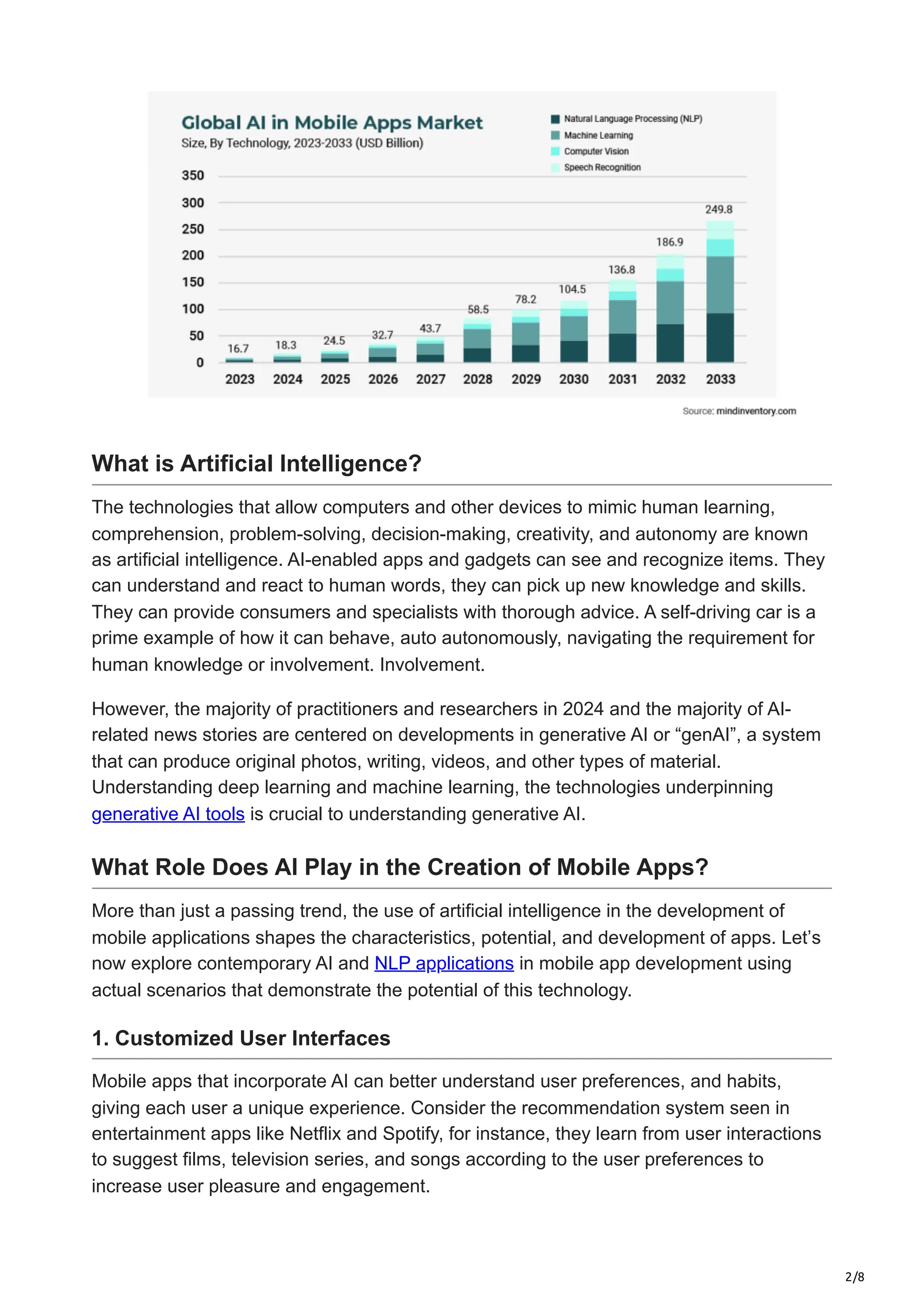 2/8
What is Artificial Intelligence?
The technologies that allow computers and other devices to mimic human learning,
comprehension, problem-solving, decision-making, creativity, and autonomy are known
as artificial intelligence. AI-enabled apps and gadgets can see and recognize items. They
can understand and react to human words, they can pick up new knowledge and skills.
They can provide consumers and specialists with thorough advice. A self-driving car is a
prime example of how it can behave, auto autonomously, navigating the requirement for
human knowledge or involvement. Involvement.
However, the majority of practitioners and researchers in 2024 and the majority of AI-
related news stories are centered on developments in generative AI or “genAI”, a system
that can produce original photos, writing, videos, and other types of material.
Understanding deep learning and machine learning, the technologies underpinning
generative AI tools is crucial to understanding generative AI.
What Role Does AI Play in the Creation of Mobile Apps?
More than just a passing trend, the use of artificial intelligence in the development of
mobile applications shapes the characteristics, potential, and development of apps. Let’s
now explore contemporary AI and NLP applications in mobile app development using
actual scenarios that demonstrate the potential of this technology.
1. Customized User Interfaces
Mobile apps that incorporate AI can better understand user preferences, and habits,
giving each user a unique experience. Consider the recommendation system seen in
entertainment apps like Netflix and Spotify, for instance, they learn from user interactions
to suggest films, television series, and songs according to the user preferences to
increase user pleasure and engagement.
 