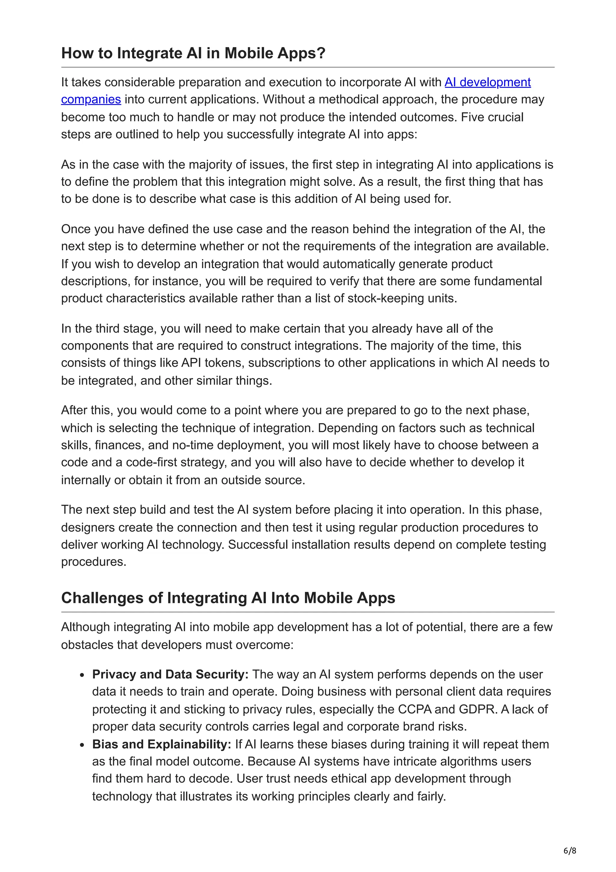 6/8
How to Integrate AI in Mobile Apps?
It takes considerable preparation and execution to incorporate AI with AI development
companies into current applications. Without a methodical approach, the procedure may
become too much to handle or may not produce the intended outcomes. Five crucial
steps are outlined to help you successfully integrate AI into apps:
As in the case with the majority of issues, the first step in integrating AI into applications is
to define the problem that this integration might solve. As a result, the first thing that has
to be done is to describe what case is this addition of AI being used for.
Once you have defined the use case and the reason behind the integration of the AI, the
next step is to determine whether or not the requirements of the integration are available.
If you wish to develop an integration that would automatically generate product
descriptions, for instance, you will be required to verify that there are some fundamental
product characteristics available rather than a list of stock-keeping units.
In the third stage, you will need to make certain that you already have all of the
components that are required to construct integrations. The majority of the time, this
consists of things like API tokens, subscriptions to other applications in which AI needs to
be integrated, and other similar things.
After this, you would come to a point where you are prepared to go to the next phase,
which is selecting the technique of integration. Depending on factors such as technical
skills, finances, and no-time deployment, you will most likely have to choose between a
code and a code-first strategy, and you will also have to decide whether to develop it
internally or obtain it from an outside source.
The next step build and test the AI system before placing it into operation. In this phase,
designers create the connection and then test it using regular production procedures to
deliver working AI technology. Successful installation results depend on complete testing
procedures.
Challenges of Integrating AI Into Mobile Apps
Although integrating AI into mobile app development has a lot of potential, there are a few
obstacles that developers must overcome:
Privacy and Data Security: The way an AI system performs depends on the user
data it needs to train and operate. Doing business with personal client data requires
protecting it and sticking to privacy rules, especially the CCPA and GDPR. A lack of
proper data security controls carries legal and corporate brand risks.
Bias and Explainability: If AI learns these biases during training it will repeat them
as the final model outcome. Because AI systems have intricate algorithms users
find them hard to decode. User trust needs ethical app development through
technology that illustrates its working principles clearly and fairly.
 