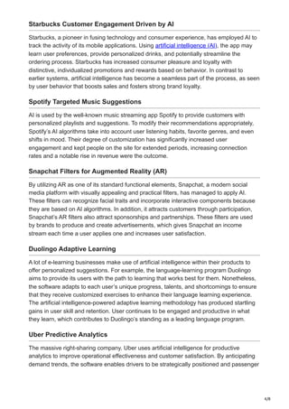 4/8
Starbucks Customer Engagement Driven by AI
Starbucks, a pioneer in fusing technology and consumer experience, has employed AI to
track the activity of its mobile applications. Using artificial intelligence (AI), the app may
learn user preferences, provide personalized drinks, and potentially streamline the
ordering process. Starbucks has increased consumer pleasure and loyalty with
distinctive, individualized promotions and rewards based on behavior. In contrast to
earlier systems, artificial intelligence has become a seamless part of the process, as seen
by user behavior that boosts sales and fosters strong brand loyalty.
Spotify Targeted Music Suggestions
AI is used by the well-known music streaming app Spotify to provide customers with
personalized playlists and suggestions. To modify their recommendations appropriately,
Spotify’s AI algorithms take into account user listening habits, favorite genres, and even
shifts in mood. Their degree of customization has significantly increased user
engagement and kept people on the site for extended periods, increasing connection
rates and a notable rise in revenue were the outcome.
Snapchat Filters for Augmented Reality (AR)
By utilizing AR as one of its standard functional elements, Snapchat, a modern social
media platform with visually appealing and practical filters, has managed to apply AI.
These filters can recognize facial traits and incorporate interactive components because
they are based on AI algorithms. In addition, it attracts customers through participation,
Snapchat’s AR filters also attract sponsorships and partnerships. These filters are used
by brands to produce and create advertisements, which gives Snapchat an income
stream each time a user applies one and increases user satisfaction.
Duolingo Adaptive Learning
A lot of e-learning businesses make use of artificial intelligence within their products to
offer personalized suggestions. For example, the language-learning program Duolingo
aims to provide its users with the path to learning that works best for them. Nonetheless,
the software adapts to each user’s unique progress, talents, and shortcomings to ensure
that they receive customized exercises to enhance their language learning experience.
The artificial intelligence-powered adaptive learning methodology has produced startling
gains in user skill and retention. User continues to be engaged and productive in what
they learn, which contributes to Duolingo’s standing as a leading language program.
Uber Predictive Analytics
The massive right-sharing company. Uber uses artificial intelligence for productive
analytics to improve operational effectiveness and customer satisfaction. By anticipating
demand trends, the software enables drivers to be strategically positioned and passenger
 