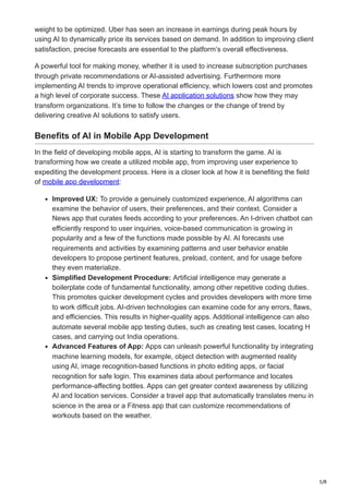 5/8
weight to be optimized. Uber has seen an increase in earnings during peak hours by
using AI to dynamically price its services based on demand. In addition to improving client
satisfaction, precise forecasts are essential to the platform’s overall effectiveness.
A powerful tool for making money, whether it is used to increase subscription purchases
through private recommendations or AI-assisted advertising. Furthermore more
implementing AI trends to improve operational efficiency, which lowers cost and promotes
a high level of corporate success. These AI application solutions show how they may
transform organizations. It’s time to follow the changes or the change of trend by
delivering creative AI solutions to satisfy users.
Benefits of AI in Mobile App Development
In the field of developing mobile apps, AI is starting to transform the game. AI is
transforming how we create a utilized mobile app, from improving user experience to
expediting the development process. Here is a closer look at how it is benefiting the field
of mobile app development:
Improved UX: To provide a genuinely customized experience, AI algorithms can
examine the behavior of users, their preferences, and their context. Consider a
News app that curates feeds according to your preferences. An I-driven chatbot can
efficiently respond to user inquiries, voice-based communication is growing in
popularity and a few of the functions made possible by AI. AI forecasts use
requirements and activities by examining patterns and user behavior enable
developers to propose pertinent features, preload, content, and for usage before
they even materialize.
Simplified Development Procedure: Artificial intelligence may generate a
boilerplate code of fundamental functionality, among other repetitive coding duties.
This promotes quicker development cycles and provides developers with more time
to work difficult jobs. AI-driven technologies can examine code for any errors, flaws,
and efficiencies. This results in higher-quality apps. Additional intelligence can also
automate several mobile app testing duties, such as creating test cases, locating H
cases, and carrying out India operations.
Advanced Features of App: Apps can unleash powerful functionality by integrating
machine learning models, for example, object detection with augmented reality
using AI, image recognition-based functions in photo editing apps, or facial
recognition for safe login. This examines data about performance and locates
performance-affecting bottles. Apps can get greater context awareness by utilizing
AI and location services. Consider a travel app that automatically translates menu in
science in the area or a Fitness app that can customize recommendations of
workouts based on the weather.
 