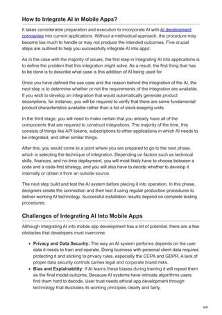 6/8
How to Integrate AI in Mobile Apps?
It takes considerable preparation and execution to incorporate AI with AI development
companies into current applications. Without a methodical approach, the procedure may
become too much to handle or may not produce the intended outcomes. Five crucial
steps are outlined to help you successfully integrate AI into apps:
As in the case with the majority of issues, the first step in integrating AI into applications is
to define the problem that this integration might solve. As a result, the first thing that has
to be done is to describe what case is this addition of AI being used for.
Once you have defined the use case and the reason behind the integration of the AI, the
next step is to determine whether or not the requirements of the integration are available.
If you wish to develop an integration that would automatically generate product
descriptions, for instance, you will be required to verify that there are some fundamental
product characteristics available rather than a list of stock-keeping units.
In the third stage, you will need to make certain that you already have all of the
components that are required to construct integrations. The majority of the time, this
consists of things like API tokens, subscriptions to other applications in which AI needs to
be integrated, and other similar things.
After this, you would come to a point where you are prepared to go to the next phase,
which is selecting the technique of integration. Depending on factors such as technical
skills, finances, and no-time deployment, you will most likely have to choose between a
code and a code-first strategy, and you will also have to decide whether to develop it
internally or obtain it from an outside source.
The next step build and test the AI system before placing it into operation. In this phase,
designers create the connection and then test it using regular production procedures to
deliver working AI technology. Successful installation results depend on complete testing
procedures.
Challenges of Integrating AI Into Mobile Apps
Although integrating AI into mobile app development has a lot of potential, there are a few
obstacles that developers must overcome:
Privacy and Data Security: The way an AI system performs depends on the user
data it needs to train and operate. Doing business with personal client data requires
protecting it and sticking to privacy rules, especially the CCPA and GDPR. A lack of
proper data security controls carries legal and corporate brand risks.
Bias and Explainability: If AI learns these biases during training it will repeat them
as the final model outcome. Because AI systems have intricate algorithms users
find them hard to decode. User trust needs ethical app development through
technology that illustrates its working principles clearly and fairly.
 