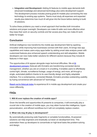 7/8
Integration and Development: Adding AI features to mobile apps demands both
advanced knowledge and advanced technology plus extra development support.
The development process includes picking great AI models plus connecting the new
technology to existing app systems. Teams must study all expenses and expected
results plus determine how much AI will grow into the future before starting to build
AI solutions.
To solve these problems you need a smart approach that handles both innovative
solutions and proper oversight. Developers can make AI safer and more effective when
they base their work on security controls and fair access plus they can make AI work
better for longer.
Conclusion
Artificial intelligence now transforms the mobile app development field by sparking
innovation while improving how businesses connect with their users. AI brings new app
capabilities and makes users enjoy apps better by adding smart data analysis power with
customized features plus enhanced speech understanding and skill adaptation. Mobile
developers can now make better solutions for different sectors because they include AI
features in their apps.
The opportunities of AI appear alongside major technical difficulties. We at AI
development company SoluLab with Enmatrix are transforming connected device
management, whether you are on a boat or in a building. It enables users to effortlessly
control light, climate, surveillance footage, usage of energy, and more, all through a
single, automated platform thanks to its user-friendly design and highly adaptable
interface. For a contemporary, connected lifestyle, Enmatrix provides outstanding usability
by fusing convenience with advanced IoT technology.
Reach out to SoluLab today to experience AI in mobile app development and create your
vision differently.
FAQs
1. Will AI ever replace the creation of mobile apps?
Given the benefits and opportunities AI presents to companies, it will eventually play a
crucial role in the creation of mobile apps, you may attain human-like intelligence, hyper-
personalization, and efficient workflows but it will not completely replace creation.
2. What role may AI play in development?
By automatically producing code fragments or complete functionalities, AI-powered
solutions can help engineers and drastically cut down on development time. This
automation frees up developers to concentrate on high-level tasks like problem-solving
and design.
 