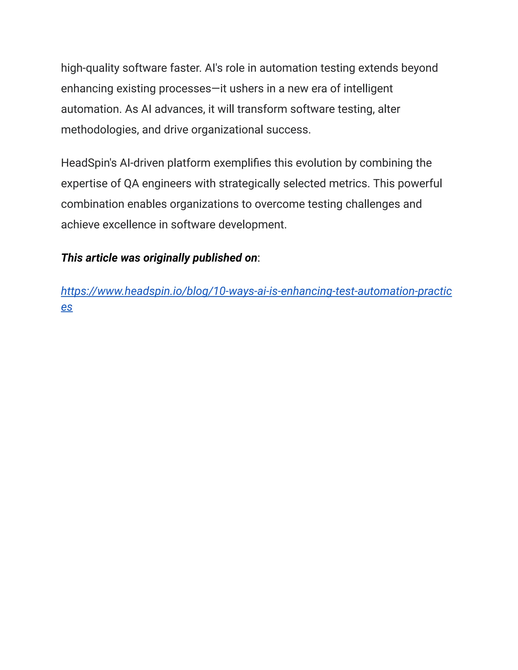 high-quality software faster. AI's role in automation testing extends beyond
enhancing existing processes—it ushers in a new era of intelligent
automation. As AI advances, it will transform software testing, alter
methodologies, and drive organizational success.
HeadSpin's AI-driven platform exemplifies this evolution by combining the
expertise of QA engineers with strategically selected metrics. This powerful
combination enables organizations to overcome testing challenges and
achieve excellence in software development.
This article was originally published on:
https://www.headspin.io/blog/10-ways-ai-is-enhancing-test-automation-practic
es
 