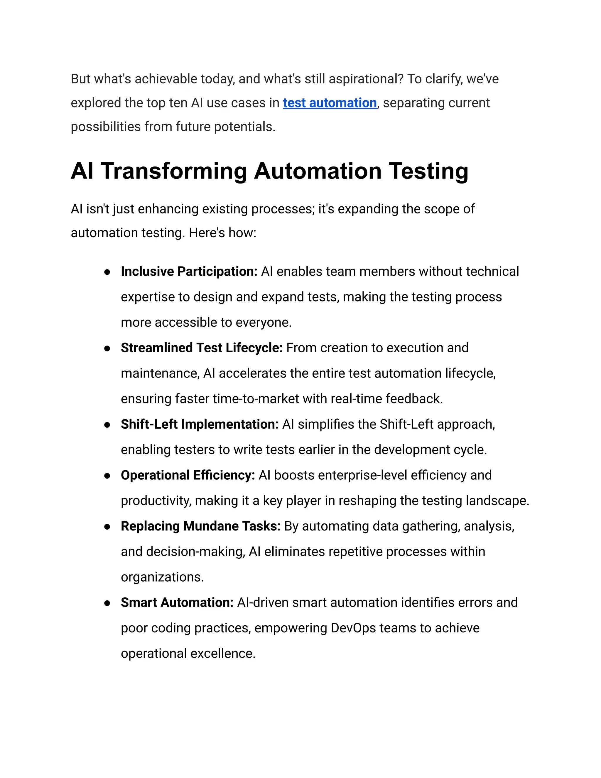 But what's achievable today, and what's still aspirational? To clarify, we've
explored the top ten AI use cases in test automation, separating current
possibilities from future potentials.
AI Transforming Automation Testing
AI isn't just enhancing existing processes; it's expanding the scope of
automation testing. Here's how:
● Inclusive Participation: AI enables team members without technical
expertise to design and expand tests, making the testing process
more accessible to everyone.
● Streamlined Test Lifecycle: From creation to execution and
maintenance, AI accelerates the entire test automation lifecycle,
ensuring faster time-to-market with real-time feedback.
● Shift-Left Implementation: AI simplifies the Shift-Left approach,
enabling testers to write tests earlier in the development cycle.
● Operational Efficiency: AI boosts enterprise-level efficiency and
productivity, making it a key player in reshaping the testing landscape.
● Replacing Mundane Tasks: By automating data gathering, analysis,
and decision-making, AI eliminates repetitive processes within
organizations.
● Smart Automation: AI-driven smart automation identifies errors and
poor coding practices, empowering DevOps teams to achieve
operational excellence.
 