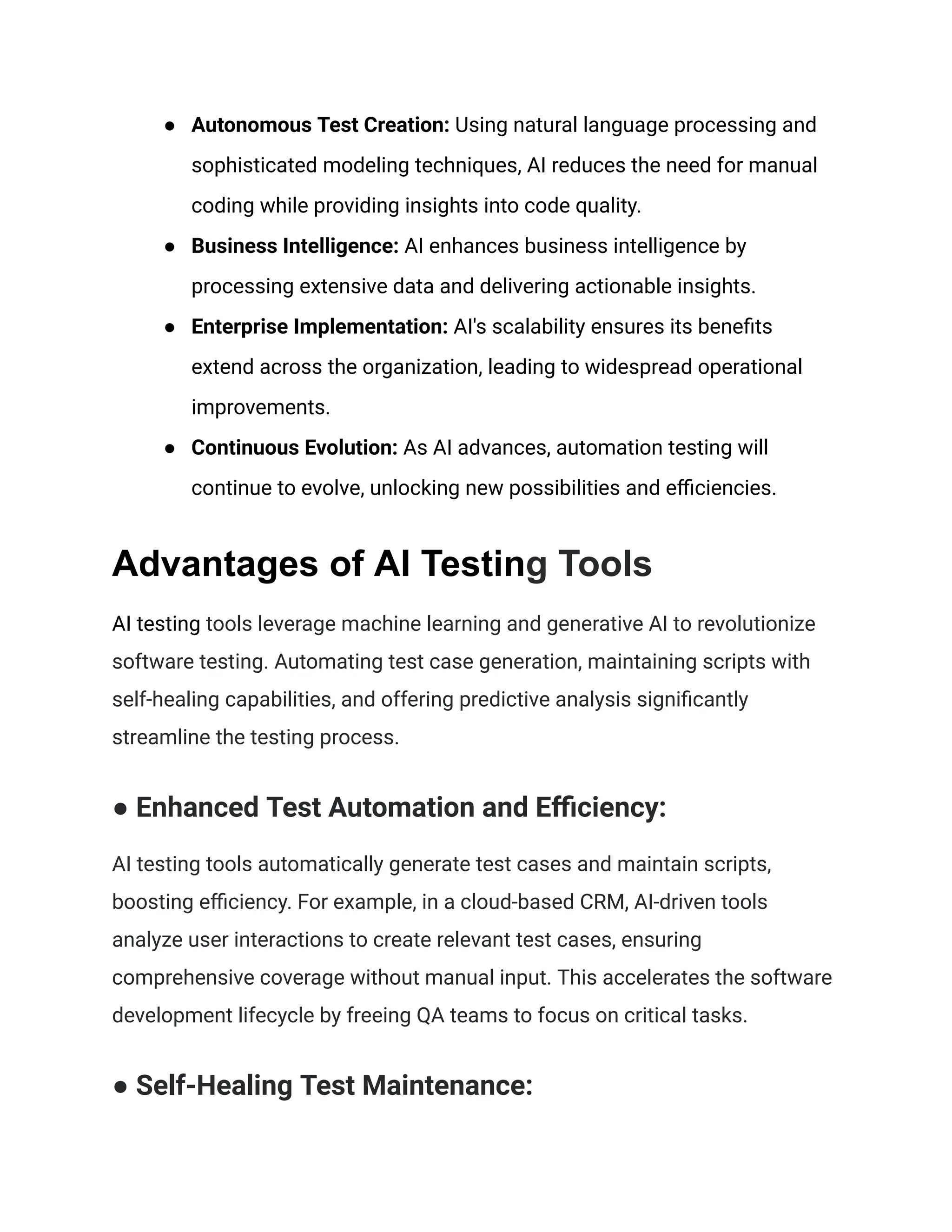 ● Autonomous Test Creation: Using natural language processing and
sophisticated modeling techniques, AI reduces the need for manual
coding while providing insights into code quality.
● Business Intelligence: AI enhances business intelligence by
processing extensive data and delivering actionable insights.
● Enterprise Implementation: AI's scalability ensures its benefits
extend across the organization, leading to widespread operational
improvements.
● Continuous Evolution: As AI advances, automation testing will
continue to evolve, unlocking new possibilities and efficiencies.
Advantages of AI Testing Tools
AI testing tools leverage machine learning and generative AI to revolutionize
software testing. Automating test case generation, maintaining scripts with
self-healing capabilities, and offering predictive analysis significantly
streamline the testing process.
● Enhanced Test Automation and Efficiency:
AI testing tools automatically generate test cases and maintain scripts,
boosting efficiency. For example, in a cloud-based CRM, AI-driven tools
analyze user interactions to create relevant test cases, ensuring
comprehensive coverage without manual input. This accelerates the software
development lifecycle by freeing QA teams to focus on critical tasks.
● Self-Healing Test Maintenance:
 