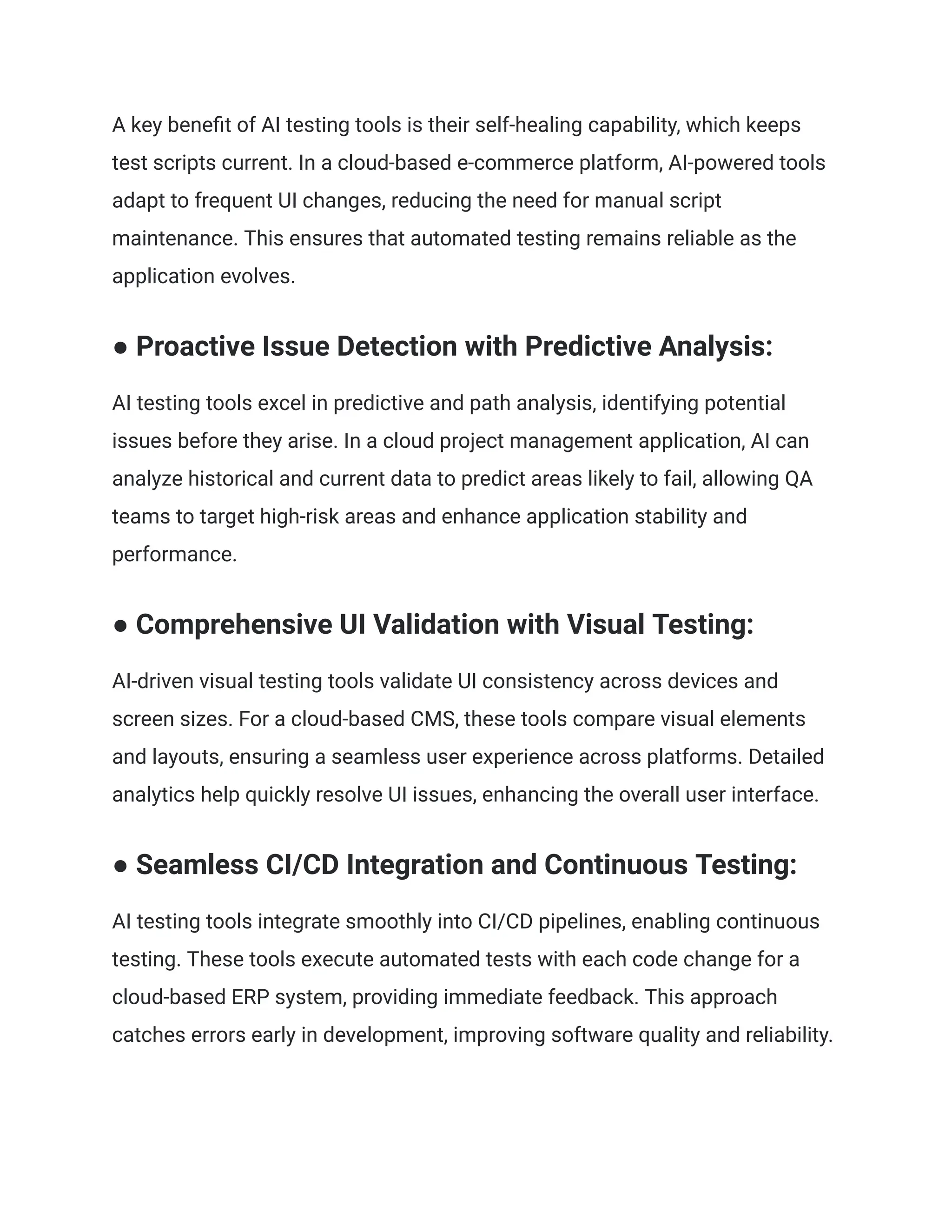 A key benefit of AI testing tools is their self-healing capability, which keeps
test scripts current. In a cloud-based e-commerce platform, AI-powered tools
adapt to frequent UI changes, reducing the need for manual script
maintenance. This ensures that automated testing remains reliable as the
application evolves.
● Proactive Issue Detection with Predictive Analysis:
AI testing tools excel in predictive and path analysis, identifying potential
issues before they arise. In a cloud project management application, AI can
analyze historical and current data to predict areas likely to fail, allowing QA
teams to target high-risk areas and enhance application stability and
performance.
● Comprehensive UI Validation with Visual Testing:
AI-driven visual testing tools validate UI consistency across devices and
screen sizes. For a cloud-based CMS, these tools compare visual elements
and layouts, ensuring a seamless user experience across platforms. Detailed
analytics help quickly resolve UI issues, enhancing the overall user interface.
● Seamless CI/CD Integration and Continuous Testing:
AI testing tools integrate smoothly into CI/CD pipelines, enabling continuous
testing. These tools execute automated tests with each code change for a
cloud-based ERP system, providing immediate feedback. This approach
catches errors early in development, improving software quality and reliability.
 