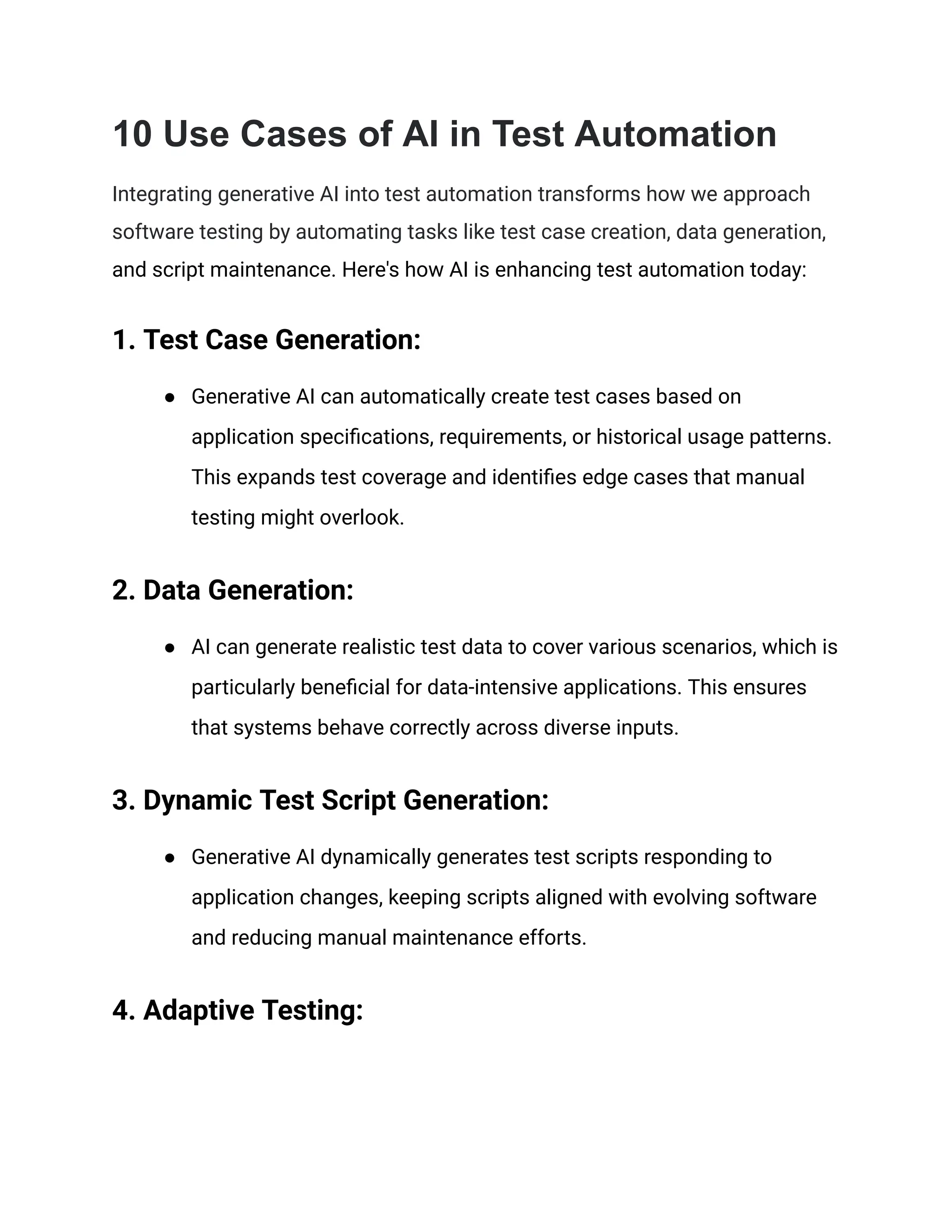 10 Use Cases of AI in Test Automation
Integrating generative AI into test automation transforms how we approach
software testing by automating tasks like test case creation, data generation,
and script maintenance. Here's how AI is enhancing test automation today:
1. Test Case Generation:
● Generative AI can automatically create test cases based on
application specifications, requirements, or historical usage patterns.
This expands test coverage and identifies edge cases that manual
testing might overlook.
2. Data Generation:
● AI can generate realistic test data to cover various scenarios, which is
particularly beneficial for data-intensive applications. This ensures
that systems behave correctly across diverse inputs.
3. Dynamic Test Script Generation:
● Generative AI dynamically generates test scripts responding to
application changes, keeping scripts aligned with evolving software
and reducing manual maintenance efforts.
4. Adaptive Testing:
 