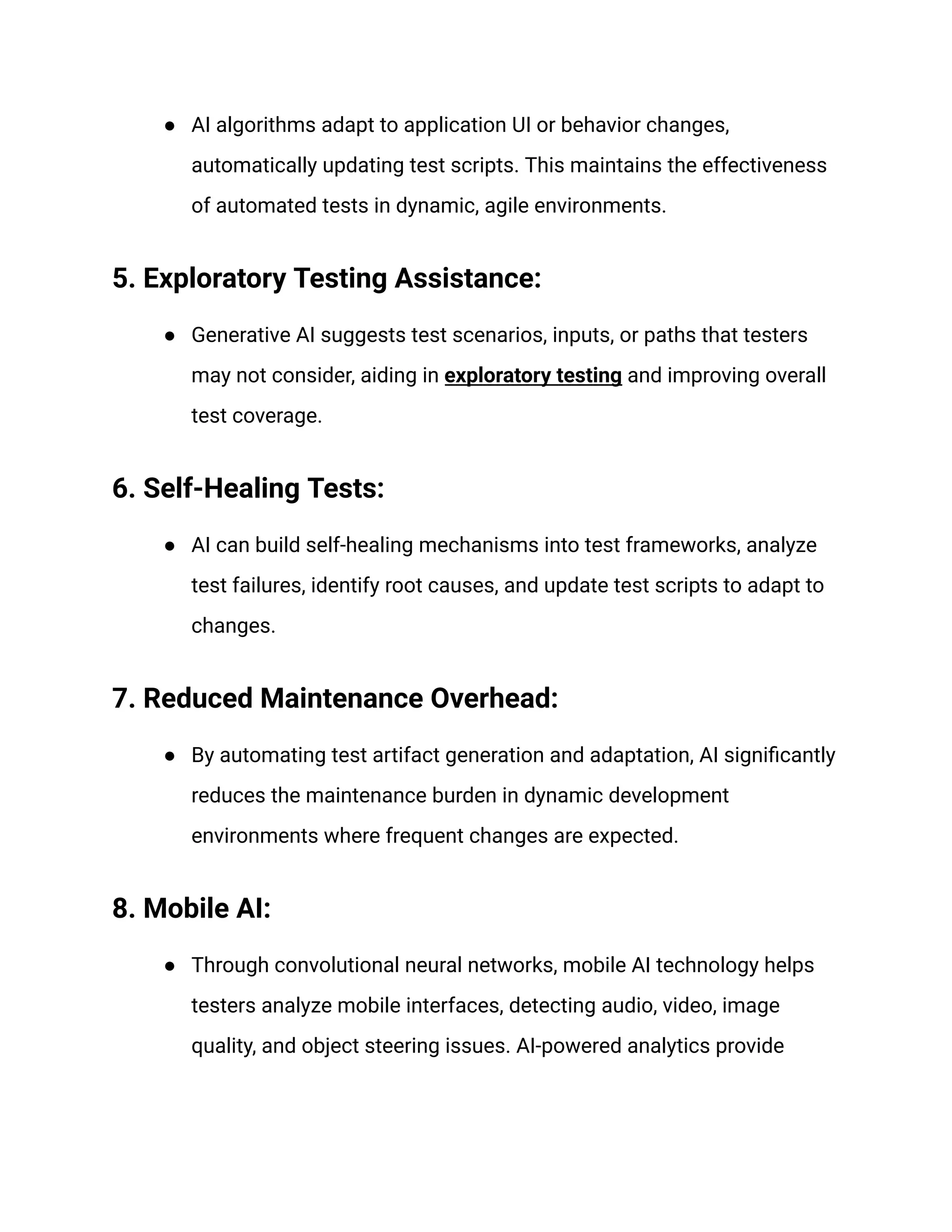● AI algorithms adapt to application UI or behavior changes,
automatically updating test scripts. This maintains the effectiveness
of automated tests in dynamic, agile environments.
5. Exploratory Testing Assistance:
● Generative AI suggests test scenarios, inputs, or paths that testers
may not consider, aiding in exploratory testing and improving overall
test coverage.
6. Self-Healing Tests:
● AI can build self-healing mechanisms into test frameworks, analyze
test failures, identify root causes, and update test scripts to adapt to
changes.
7. Reduced Maintenance Overhead:
● By automating test artifact generation and adaptation, AI significantly
reduces the maintenance burden in dynamic development
environments where frequent changes are expected.
8. Mobile AI:
● Through convolutional neural networks, mobile AI technology helps
testers analyze mobile interfaces, detecting audio, video, image
quality, and object steering issues. AI-powered analytics provide
 