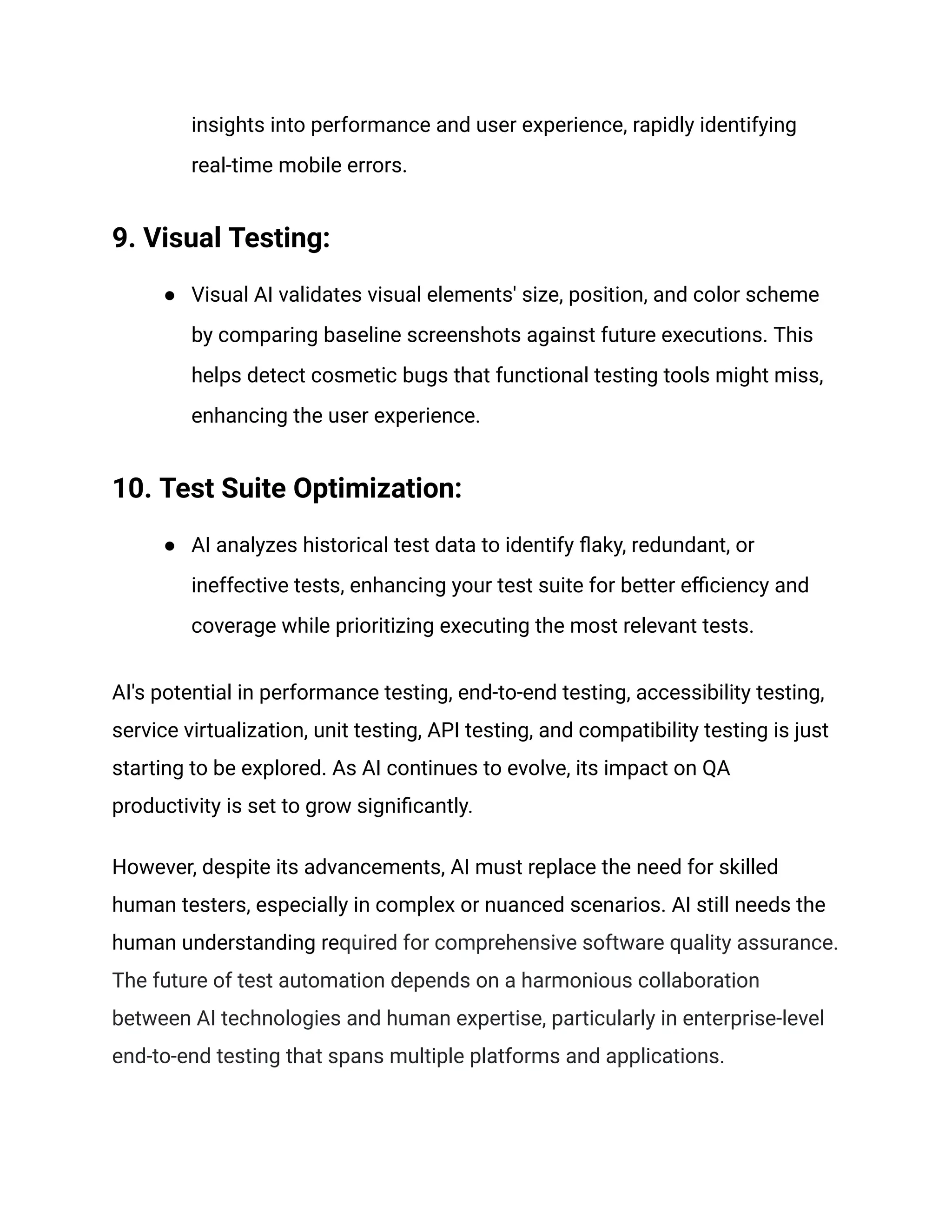 insights into performance and user experience, rapidly identifying
real-time mobile errors.
9. Visual Testing:
● Visual AI validates visual elements' size, position, and color scheme
by comparing baseline screenshots against future executions. This
helps detect cosmetic bugs that functional testing tools might miss,
enhancing the user experience.
10. Test Suite Optimization:
● AI analyzes historical test data to identify flaky, redundant, or
ineffective tests, enhancing your test suite for better efficiency and
coverage while prioritizing executing the most relevant tests.
AI's potential in performance testing, end-to-end testing, accessibility testing,
service virtualization, unit testing, API testing, and compatibility testing is just
starting to be explored. As AI continues to evolve, its impact on QA
productivity is set to grow significantly.
However, despite its advancements, AI must replace the need for skilled
human testers, especially in complex or nuanced scenarios. AI still needs the
human understanding required for comprehensive software quality assurance.
The future of test automation depends on a harmonious collaboration
between AI technologies and human expertise, particularly in enterprise-level
end-to-end testing that spans multiple platforms and applications.
 