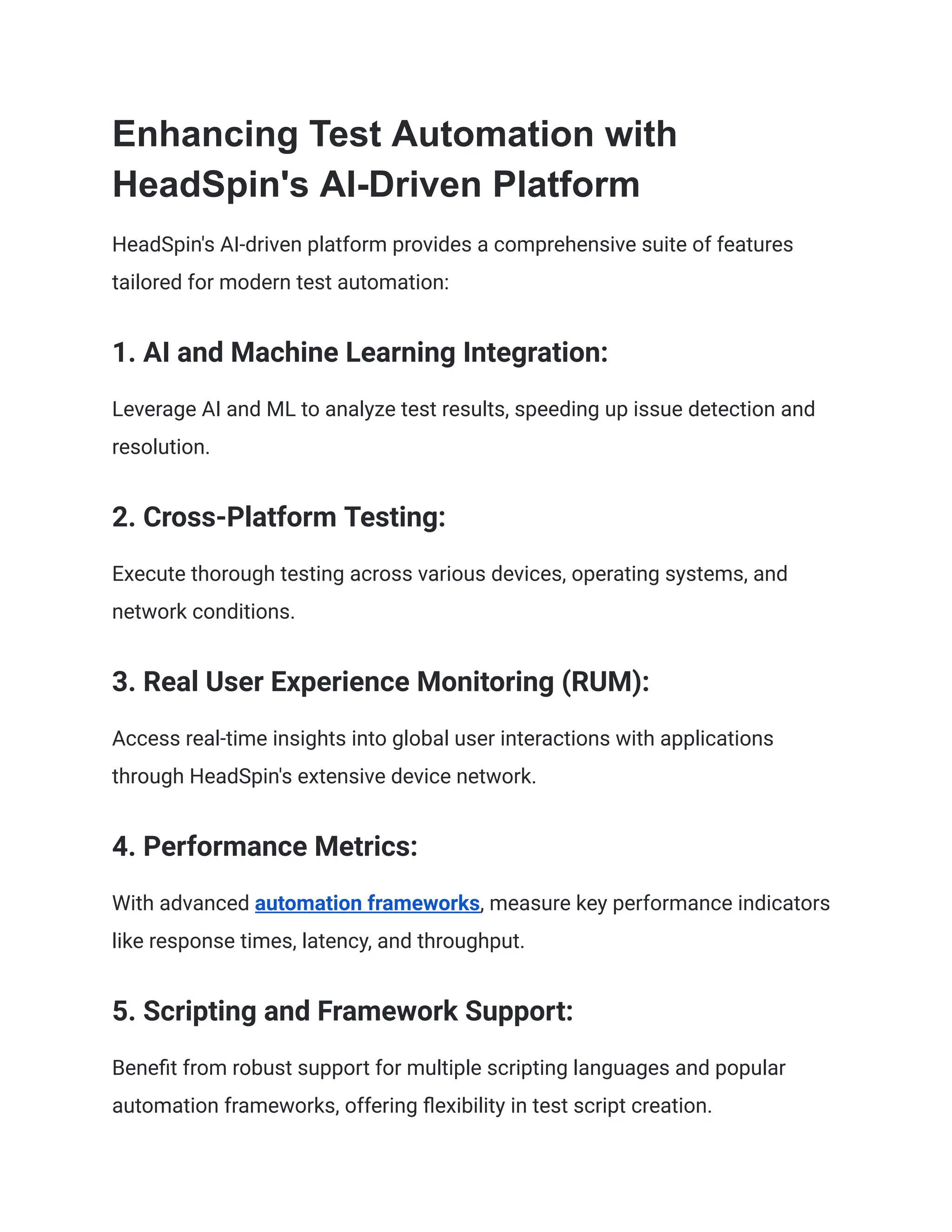 Enhancing Test Automation with
HeadSpin's AI-Driven Platform
HeadSpin's AI-driven platform provides a comprehensive suite of features
tailored for modern test automation:
‍
1. AI and Machine Learning Integration:
Leverage AI and ML to analyze test results, speeding up issue detection and
resolution.
‍
2. Cross-Platform Testing:
Execute thorough testing across various devices, operating systems, and
network conditions.
‍
3. Real User Experience Monitoring (RUM):
Access real-time insights into global user interactions with applications
through HeadSpin's extensive device network.
‍
4. Performance Metrics:
With advanced automation frameworks, measure key performance indicators
like response times, latency, and throughput.
‍
5. Scripting and Framework Support:
Benefit from robust support for multiple scripting languages and popular
automation frameworks, offering flexibility in test script creation.
 