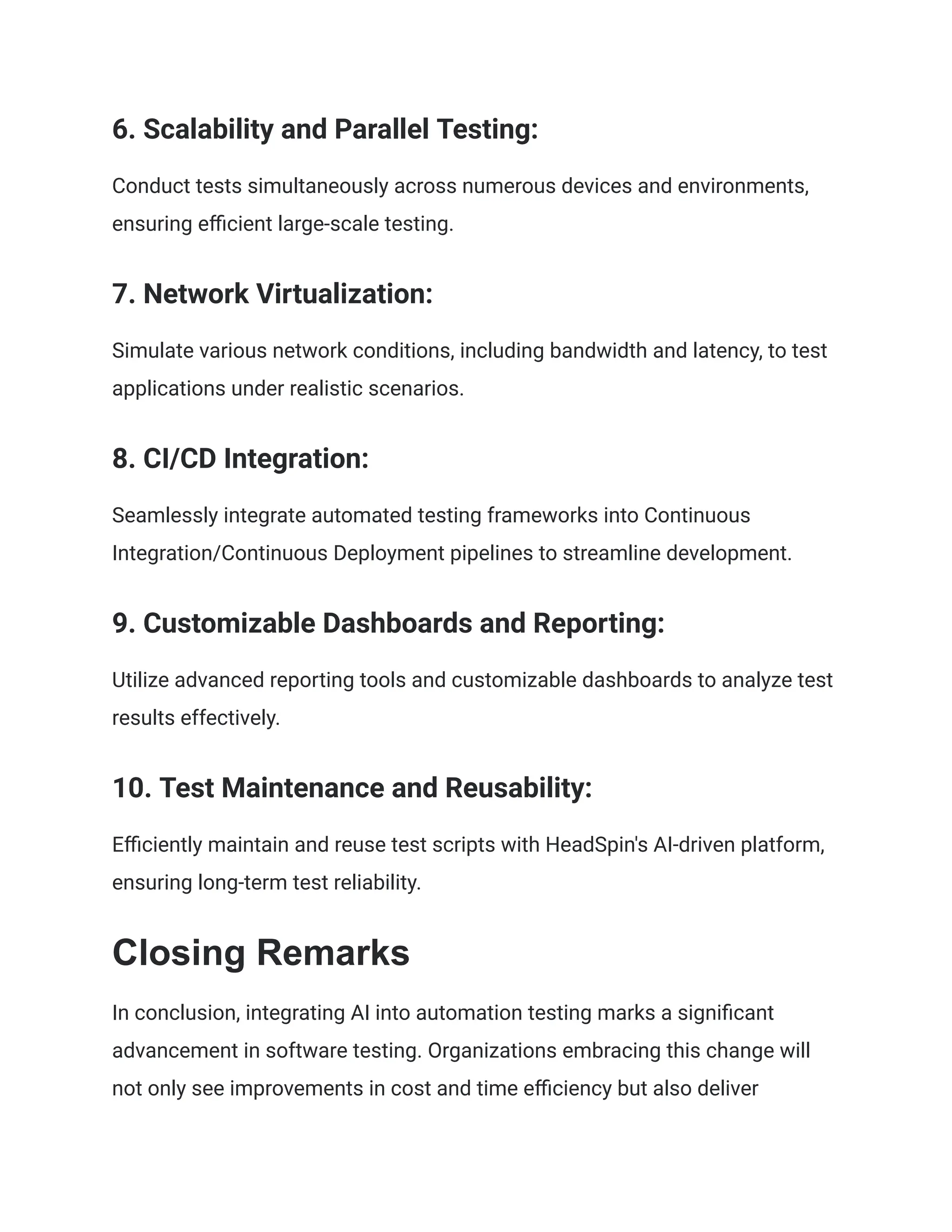 ‍
6. Scalability and Parallel Testing:
Conduct tests simultaneously across numerous devices and environments,
ensuring efficient large-scale testing.
‍
7. Network Virtualization:
Simulate various network conditions, including bandwidth and latency, to test
applications under realistic scenarios.
‍
8. CI/CD Integration:
Seamlessly integrate automated testing frameworks into Continuous
Integration/Continuous Deployment pipelines to streamline development.
‍
9. Customizable Dashboards and Reporting:
Utilize advanced reporting tools and customizable dashboards to analyze test
results effectively.
‍
10. Test Maintenance and Reusability:
Efficiently maintain and reuse test scripts with HeadSpin's AI-driven platform,
ensuring long-term test reliability.
Closing Remarks
In conclusion, integrating AI into automation testing marks a significant
advancement in software testing. Organizations embracing this change will
not only see improvements in cost and time efficiency but also deliver
 