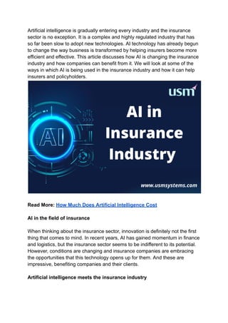 Artificial intelligence is gradually entering every industry and the insurance
sector is no exception. It is a complex and highly regulated industry that has
so far been slow to adopt new technologies. AI technology has already begun
to change the way business is transformed by helping insurers become more
efficient and effective. This article discusses how AI is changing the insurance
industry and how companies can benefit from it. We will look at some of the
ways in which AI is being used in the insurance industry and how it can help
insurers and policyholders.
Read More: How Much Does Artificial Intelligence Cost
AI in the field of insurance
When thinking about the insurance sector, innovation is definitely not the first
thing that comes to mind. In recent years, AI has gained momentum in finance
and logistics, but the insurance sector seems to be indifferent to its potential.
However, conditions are changing and insurance companies are embracing
the opportunities that this technology opens up for them. And these are
impressive, benefiting companies and their clients.
Artificial intelligence meets the insurance industry
 
