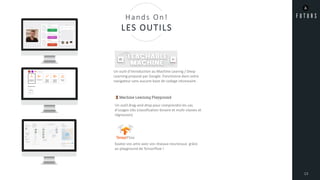 13
Hands On!
LES OUTILS
Un outil d’introduction au Machine Learnig / Deep
Learning proposé par Google. Fonctionne dans votre
navigateur sans aucune base de codage nécessaire.
Un outil drag-and-drop pour comprendre les cas
d’usages clés (classification binaire et multi-classes et
régression)
Epatez vos amis avec vos réseaux neuronaux grâce
au playground de Tensorflow !
 