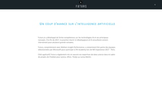 UN COUP D’AVANCE SUR L’INTELLIGENCE ARTIFICIELLE
Futurs.io a développé de fortes compétences sur les technologies IA et ses principaux
concepts. À la fin de 2017, la practice réunit 12 développeurs et 8 consultants seniors
intervenant pour plusieurs grands comptes.
Futurs, conjointement avec Maltem Insight Performance, a notamment fait partie des équipes
sélectionnées par Microsoft pour participer à l’AI Academy lors de MS Experience 2017 - Paris.
Côté applicatif, Futurs a également mis en oeuvre ses expertises de data science dans le cadre
de projets de Chatbot pour Lyreco, Alfun, Thalys ou Leroy Merlin.
4
 