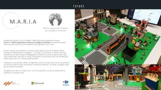 Durant ce projet, nous mobilisons un immense data Lake, du cloud, des modèles machine
Learning, de l’interprétation du langage et … des legos. C’est à travers ces derniers que nous
représentions de façon ludique et pédagogique les ambitions du projet au grand public. Nous
avons entièrement reconstitué un réseau d’entreprise où les prochains états de ses différentes
entités (data center, QG…) étaient prédit par Maria.
S’appuyant sur des données réelles, cet algorithme permet une avance de 3 heures de prédiction
au niveau de l’état du réseau, permettant à l’entreprise d’atténuer, voir éviter, les dégâts causés
par ces incidents techniques.
Distingué lors du salon en octobre 2017, ce POC est aujourd’hui un service opérationnel en
production sur plusieurs sites.
Proposé par Carrefour, Futurs et Maltem Insight Performance présentent le projet
M.A.R.I.A – Maîtrise Augmentée du Réseau par Intelligence Artificielle a fait partie des projets
retenus par Microsoft lors de l’AI Academy du MS Experience 2017 à Paris.
M.A.R.I.A
Maîtrise Augmentée du Réseau
par Intelligence Artificielle
 