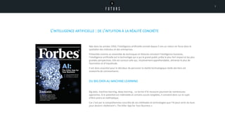 L’INTELLIGENCE ARTIFICIELLE : DE L’INTUITION À LA RÉALITÉ CONCRÈTE
Née dans les années 1950, l’intelligence artificielle connait depuis 5 ans un retour en force dans le
quotidien des individus et des entreprises.
Présentée comme un ensemble de techniques et théories simulant l’intelligence humaine,
l’intelligence artificielle est la technologie qui a qui le grand public prête le plus fort impact et les plus
grandes perspectives. Elle est surtout celle qui, intuitivement appréhendable, alimente le plus de
fascination et d’inquiétude.
Il est donc essentiel pour le décideur de percevoir la réalité technologique réelle derrière cet
avalanche de commentaires .
DU BIG DATA AU MACHINE LEARNING
Big data, machine learning, deep learning… Le terme d’IA recouvre pourtant de nombreuses
approches. Si le potentiel est indéniable et certains succès tangibles, il convient donc sur le sujet
d’être précis et méthodique.
Car c’est par la compréhension concrète de ces méthodes et technologies que l’IA peut sortir du buzz
pour devenir réellement « The Killer App for Your Business ».
7
 