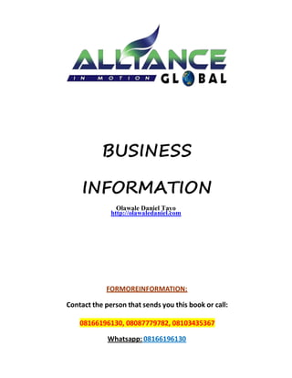 BUSINESS
INFORMATION
Olawale Daniel Tayo
http://olawaledaniel.com
FORMOREINFORMATION:
Contact the person that sends you this book or call:
08166196130, 08087779782, 08103435367
Whatsapp: 08166196130
 