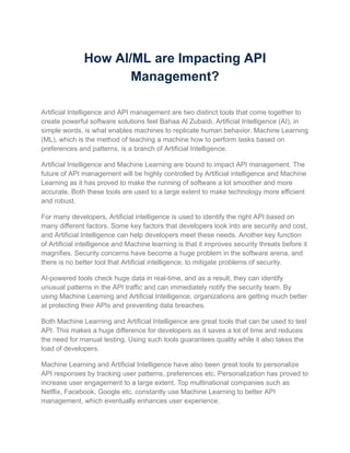 How AI/ML are Impacting API
Management?
Artificial Intelligence and API management are two distinct tools that come together to
create powerful software solutions feel Bahaa Al Zubaidi. Artificial Intelligence (AI), in
simple words, is what enables machines to replicate human behavior. Machine Learning
(ML), which is the method of teaching a machine how to perform tasks based on
preferences and patterns, is a branch of Artificial Intelligence.
Artificial Intelligence and Machine Learning are bound to impact API management. The
future of API management will be highly controlled by Artificial intelligence and Machine
Learning as it has proved to make the running of software a lot smoother and more
accurate. Both these tools are used to a large extent to make technology more efficient
and robust.
For many developers, Artificial intelligence is used to identify the right API based on
many different factors. Some key factors that developers look into are security and cost,
and Artificial Intelligence can help developers meet these needs. Another key function
of Artificial intelligence and Machine learning is that it improves security threats before it
magnifies. Security concerns have become a huge problem in the software arena, and
there is no better tool that Artificial intelligence, to mitigate problems of security.
AI-powered tools check huge data in real-time, and as a result, they can identify
unusual patterns in the API traffic and can immediately notify the security team. By
using Machine Learning and Artificial Intelligence, organizations are getting much better
at protecting their APIs and preventing data breaches.
Both Machine Learning and Artificial Intelligence are great tools that can be used to test
API. This makes a huge difference for developers as it saves a lot of time and reduces
the need for manual testing. Using such tools guarantees quality while it also takes the
load of developers.
Machine Learning and Artificial Intelligence have also been great tools to personalize
API responses by tracking user patterns, preferences etc. Personalization has proved to
increase user engagement to a large extent. Top multinational companies such as
Netflix, Facebook, Google etc. constantly use Machine Learning to better API
management, which eventually enhances user experience.
 