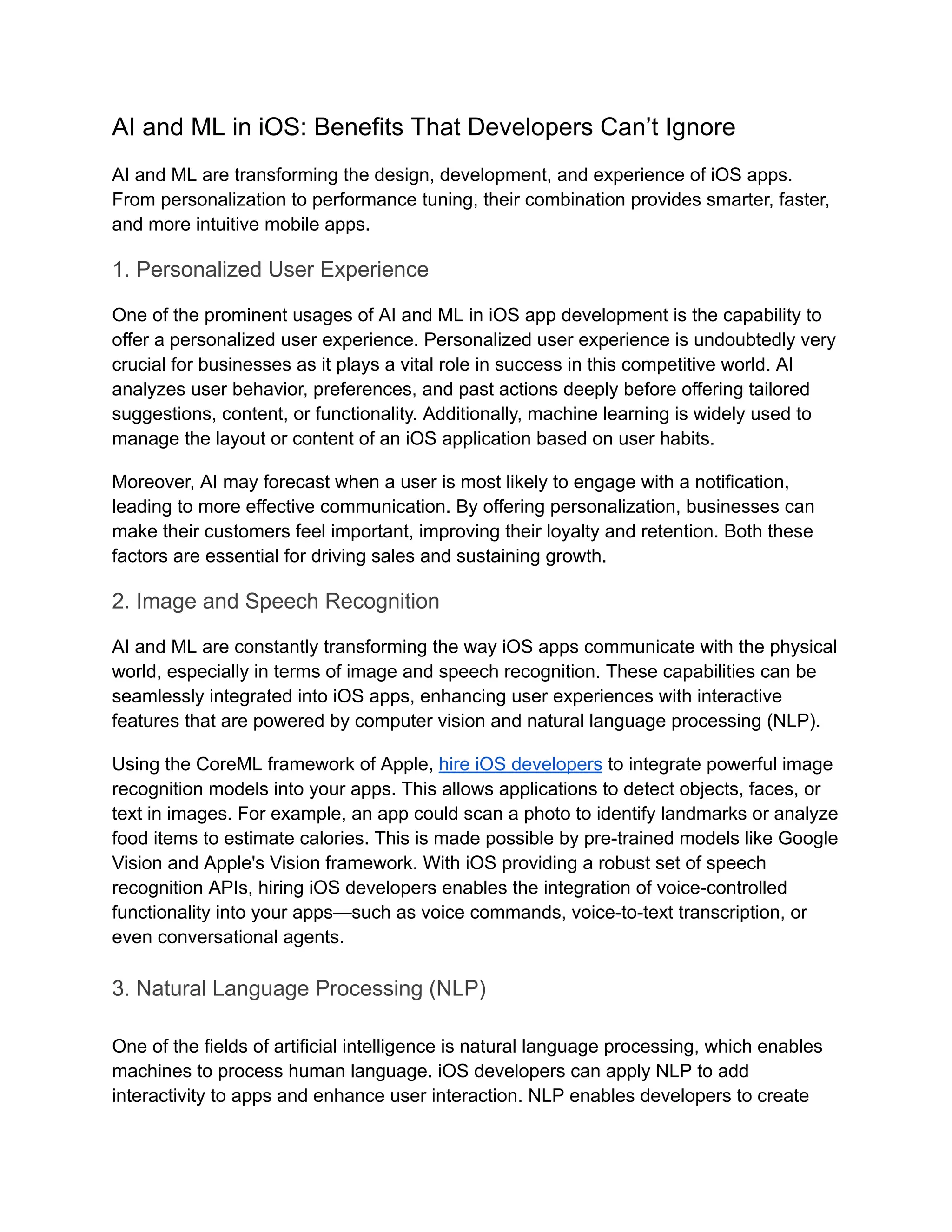 AI and ML in iOS: Benefits That Developers Can’t Ignore
AI and ML are transforming the design, development, and experience of iOS apps.
From personalization to performance tuning, their combination provides smarter, faster,
and more intuitive mobile apps.
1. Personalized User Experience
One of the prominent usages of AI and ML in iOS app development is the capability to
offer a personalized user experience. Personalized user experience is undoubtedly very
crucial for businesses as it plays a vital role in success in this competitive world. AI
analyzes user behavior, preferences, and past actions deeply before offering tailored
suggestions, content, or functionality. Additionally, machine learning is widely used to
manage the layout or content of an iOS application based on user habits.
Moreover, AI may forecast when a user is most likely to engage with a notification,
leading to more effective communication. By offering personalization, businesses can
make their customers feel important, improving their loyalty and retention. Both these
factors are essential for driving sales and sustaining growth.
2. Image and Speech Recognition
AI and ML are constantly transforming the way iOS apps communicate with the physical
world, especially in terms of image and speech recognition. These capabilities can be
seamlessly integrated into iOS apps, enhancing user experiences with interactive
features that are powered by computer vision and natural language processing (NLP).
Using the CoreML framework of Apple, hire iOS developers to integrate powerful image
recognition models into your apps. This allows applications to detect objects, faces, or
text in images. For example, an app could scan a photo to identify landmarks or analyze
food items to estimate calories. This is made possible by pre-trained models like Google
Vision and Apple's Vision framework. With iOS providing a robust set of speech
recognition APIs, hiring iOS developers enables the integration of voice-controlled
functionality into your apps—such as voice commands, voice-to-text transcription, or
even conversational agents.
3. Natural Language Processing (NLP)
One of the fields of artificial intelligence is natural language processing, which enables
machines to process human language. iOS developers can apply NLP to add
interactivity to apps and enhance user interaction. NLP enables developers to create
 