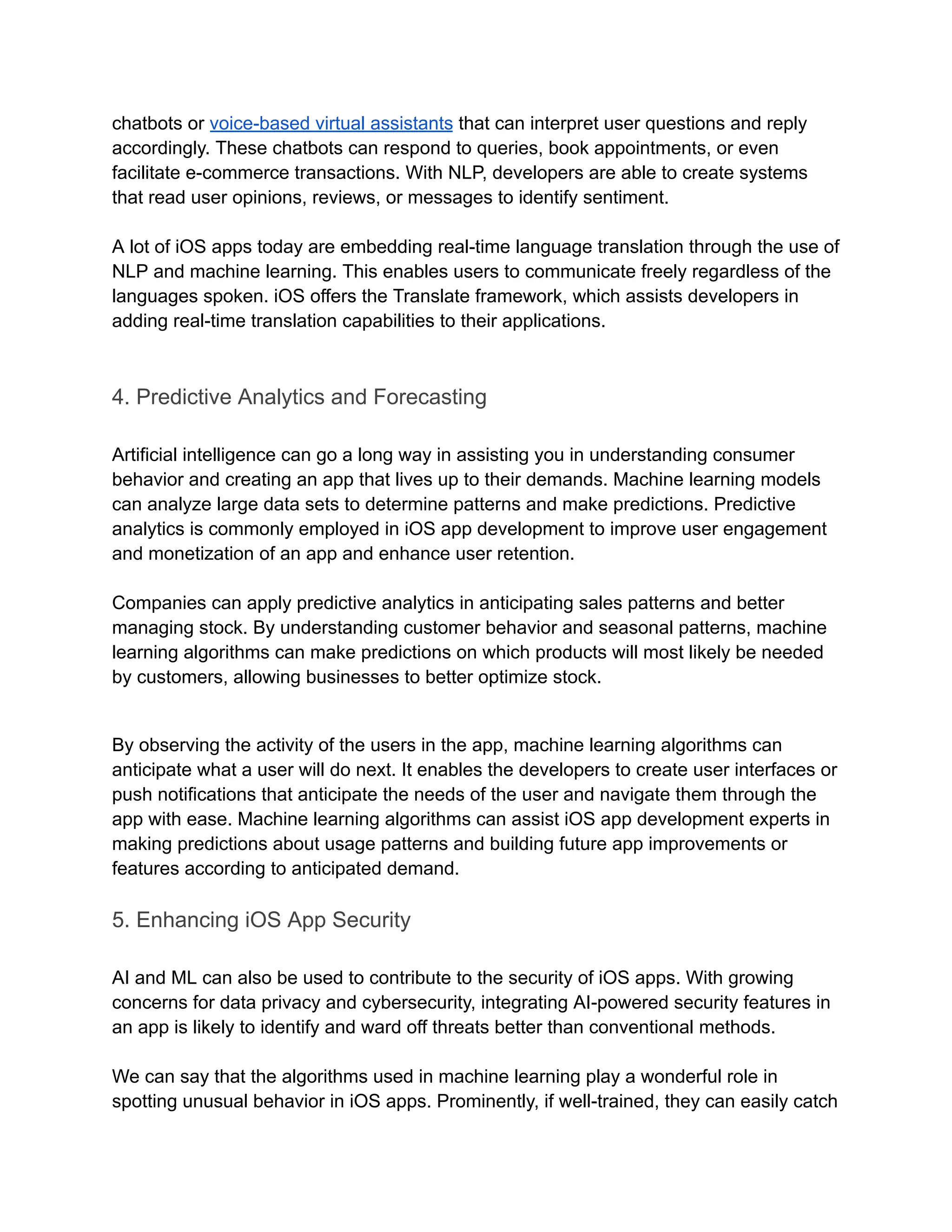 chatbots or voice-based virtual assistants that can interpret user questions and reply
accordingly. These chatbots can respond to queries, book appointments, or even
facilitate e-commerce transactions. With NLP, developers are able to create systems
that read user opinions, reviews, or messages to identify sentiment.
A lot of iOS apps today are embedding real-time language translation through the use of
NLP and machine learning. This enables users to communicate freely regardless of the
languages spoken. iOS offers the Translate framework, which assists developers in
adding real-time translation capabilities to their applications.
4. Predictive Analytics and Forecasting
Artificial intelligence can go a long way in assisting you in understanding consumer
behavior and creating an app that lives up to their demands. Machine learning models
can analyze large data sets to determine patterns and make predictions. Predictive
analytics is commonly employed in iOS app development to improve user engagement
and monetization of an app and enhance user retention.
Companies can apply predictive analytics in anticipating sales patterns and better
managing stock. By understanding customer behavior and seasonal patterns, machine
learning algorithms can make predictions on which products will most likely be needed
by customers, allowing businesses to better optimize stock.
By observing the activity of the users in the app, machine learning algorithms can
anticipate what a user will do next. It enables the developers to create user interfaces or
push notifications that anticipate the needs of the user and navigate them through the
app with ease. Machine learning algorithms can assist iOS app development experts in
making predictions about usage patterns and building future app improvements or
features according to anticipated demand.
5. Enhancing iOS App Security
AI and ML can also be used to contribute to the security of iOS apps. With growing
concerns for data privacy and cybersecurity, integrating AI-powered security features in
an app is likely to identify and ward off threats better than conventional methods.
We can say that the algorithms used in machine learning play a wonderful role in
spotting unusual behavior in iOS apps. Prominently, if well-trained, they can easily catch
 