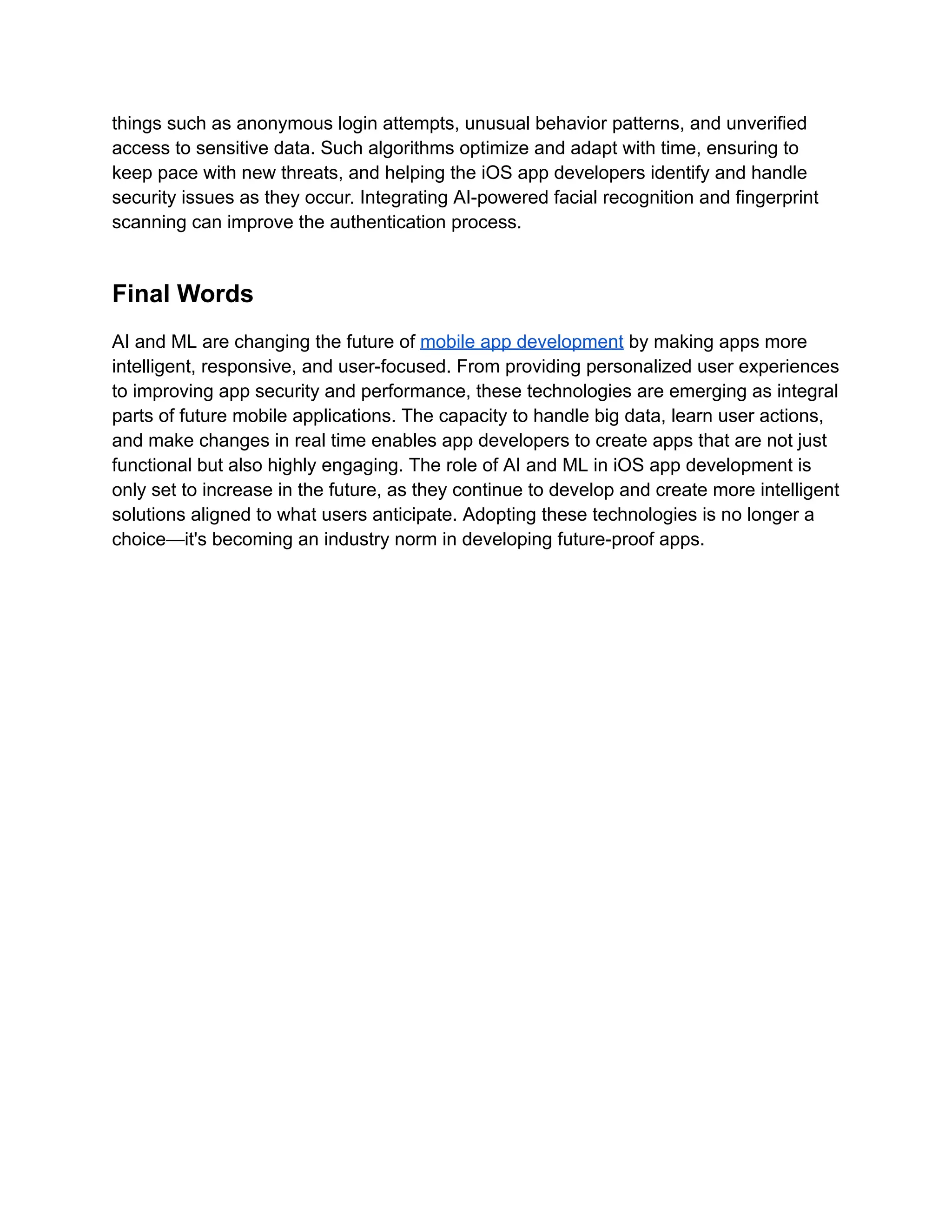 things such as anonymous login attempts, unusual behavior patterns, and unverified
access to sensitive data. Such algorithms optimize and adapt with time, ensuring to
keep pace with new threats, and helping the iOS app developers identify and handle
security issues as they occur. Integrating AI-powered facial recognition and fingerprint
scanning can improve the authentication process.
Final Words
AI and ML are changing the future of mobile app development by making apps more
intelligent, responsive, and user-focused. From providing personalized user experiences
to improving app security and performance, these technologies are emerging as integral
parts of future mobile applications. The capacity to handle big data, learn user actions,
and make changes in real time enables app developers to create apps that are not just
functional but also highly engaging. The role of AI and ML in iOS app development is
only set to increase in the future, as they continue to develop and create more intelligent
solutions aligned to what users anticipate. Adopting these technologies is no longer a
choice—it's becoming an industry norm in developing future-proof apps.
 