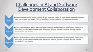 Challenges in AI and Software
Development Collaboration
Bias
•AI algorithms can handle diverse data, but as they have been trained on large datasets, they may sometimes
show bias for some sort of data. This can bring biased recommendations in software development
Ethics
•Ethical implications can remain one of the major challenges of AI and software development combination.
Sometimes, AI-based algorithms can make decisions or generate code that can create concerns like bias,
accountability, and fairness.
Expertise
•Ethical implications can remain one of the major challenges of AI and software development combination.
Sometimes, AI-based algorithms can make decisions or generate code that can create concerns like bias,
accountability, and fairness.
 