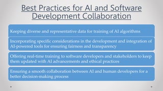 Best Practices for AI and Software
Development Collaboration
Keeping diverse and representative data for training of AI algorithms
Incorporating specific considerations in the development and integration of
AI-powered tools for ensuring fairness and transparency
Offering real-time training to software developers and stakeholders to keep
them updated with AI advancements and ethical practices
Ensuring a smooth collaboration between AI and human developers for a
better decision-making process
 
