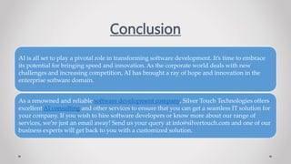 Conclusion
AI is all set to play a pivotal role in transforming software development. It’s time to embrace
its potential for bringing speed and innovation. As the corporate world deals with new
challenges and increasing competition, AI has brought a ray of hope and innovation in the
enterprise software domain.
As a renowned and reliable software development company, Silver Touch Technologies offers
excellent AI consulting and other services to ensure that you can get a seamless IT solution for
your company. If you wish to hire software developers or know more about our range of
services, we’re just an email away! Send us your query at info@silvertouch.com and one of our
business experts will get back to you with a customized solution.
 