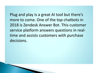 Plug and play is a great AI tool but there’s
more to come. One of the top chatbots in
2018 is Zendesk Answer Bot. This cus...