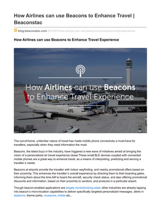 How Airlines can use Beacons to Enhance Travel |
Beaconstac
blog.beaconstac.com/2014/07/how-airlines-can-use-beacons-to-enhance-travel-experience/
How Airlines can use Beacons to Enhance Travel Experience
The out-of-home, unfamiliar nature of travel has made mobile phone connectivity a must-have for
travellers, especially when they need information the most.
Beacons, the latest buzz in the industry, have triggered a new wave of initiatives aimed at bringing the
vision of a personalized air travel experience closer.These small BLE devices coupled with connected
mobile phones are a great way to enhance travel, as a means of interpreting, predicting and serving a
traveller’s needs.
Beacons at airports provide the traveller with indoor wayfinding, and nearby promotional offers based on
their proximity. This enhances the traveller’s overall experience by directing them to their boarding gates,
informing them about the time left to board the aircraft, security check status, and also offering promotional
discounts and information, based on their proximity to vendors, and products in a particular airport.
Though beacon-enabled applications are largely revolutionizing retail, other industries are already tapping
into beacon’s micro-location capabilities to deliver specifically targeted personalized messages, alerts in
stadiums, theme parks, museums, hotels etc.,
 