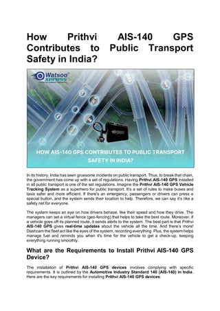 How Prithvi AIS-140 GPS
Contributes to Public Transport
Safety in India?
In its history, India has seen gruesome incidents on public transport. Thus, to break that chain,
the government has come up with a set of regulations. Having Prithvi AIS-140 GPS installed
in all public transport is one of the set regulations. Imagine the Prithvi AIS-140 GPS Vehicle
Tracking System as a superhero for public transport. It’s a set of rules to make buses and
taxis safer and more efficient. If there's an emergency, passengers or drivers can press a
special button, and the system sends their location to help. Therefore, we can say it’s like a
safety net for everyone.
The system keeps an eye on how drivers behave, like their speed and how they drive. The
managers can set a virtual fence (geo-fencing) that helps to take the best route. Moreover, if
a vehicle goes off its planned route, it sends alerts to the system. The best part is that Prithvi
AIS-140 GPS gives real-time updates about the vehicle all the time. And there’s more!
Dashcam the fleet act like the eyes of the system, recording everything. Plus, the system helps
manage fuel and reminds you when it's time for the vehicle to get a check-up, keeping
everything running smoothly.
What are the Requirements to Install Prithvi AIS-140 GPS
Device?
The installation of Prithvi AIS-140 GPS devices involves complying with specific
requirements. It is outlined by the Automotive Industry Standard 140 (AIS-140) in India.
Here are the key requirements for installing Prithvi AIS-140 GPS devices:
 