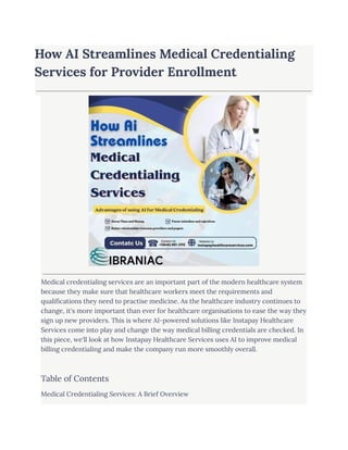 How AI Streamlines Medical Credentialing
Services for Provider Enrollment
Medical credentialing services are an important part of the modern healthcare system
because they make sure that healthcare workers meet the requirements and
qualifications they need to practise medicine. As the healthcare industry continues to
change, it's more important than ever for healthcare organisations to ease the way they
sign up new providers. This is where AI-powered solutions like Instapay Healthcare
Services come into play and change the way medical billing credentials are checked. In
this piece, we'll look at how Instapay Healthcare Services uses AI to improve medical
billing credentialing and make the company run more smoothly overall.
Table of Contents
Medical Credentialing Services: A Brief Overview
 