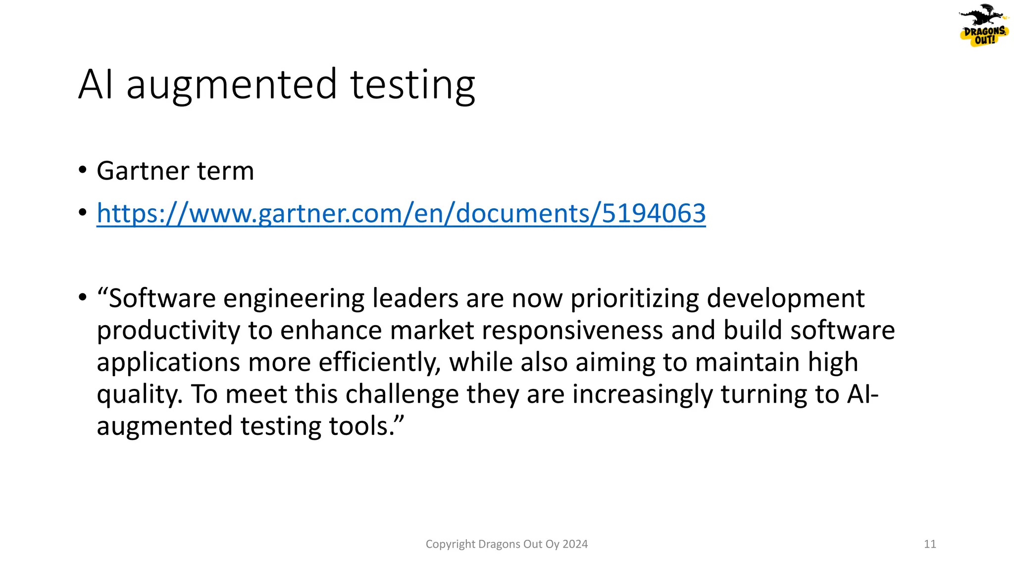 AI augmented testing
• Gartner term
• https://www.gartner.com/en/documents/5194063
• “Software engineering leaders are now prioritizing development
productivity to enhance market responsiveness and build software
applications more efficiently, while also aiming to maintain high
quality. To meet this challenge they are increasingly turning to AI-
augmented testing tools.”
Copyright Dragons Out Oy 2024 11
 