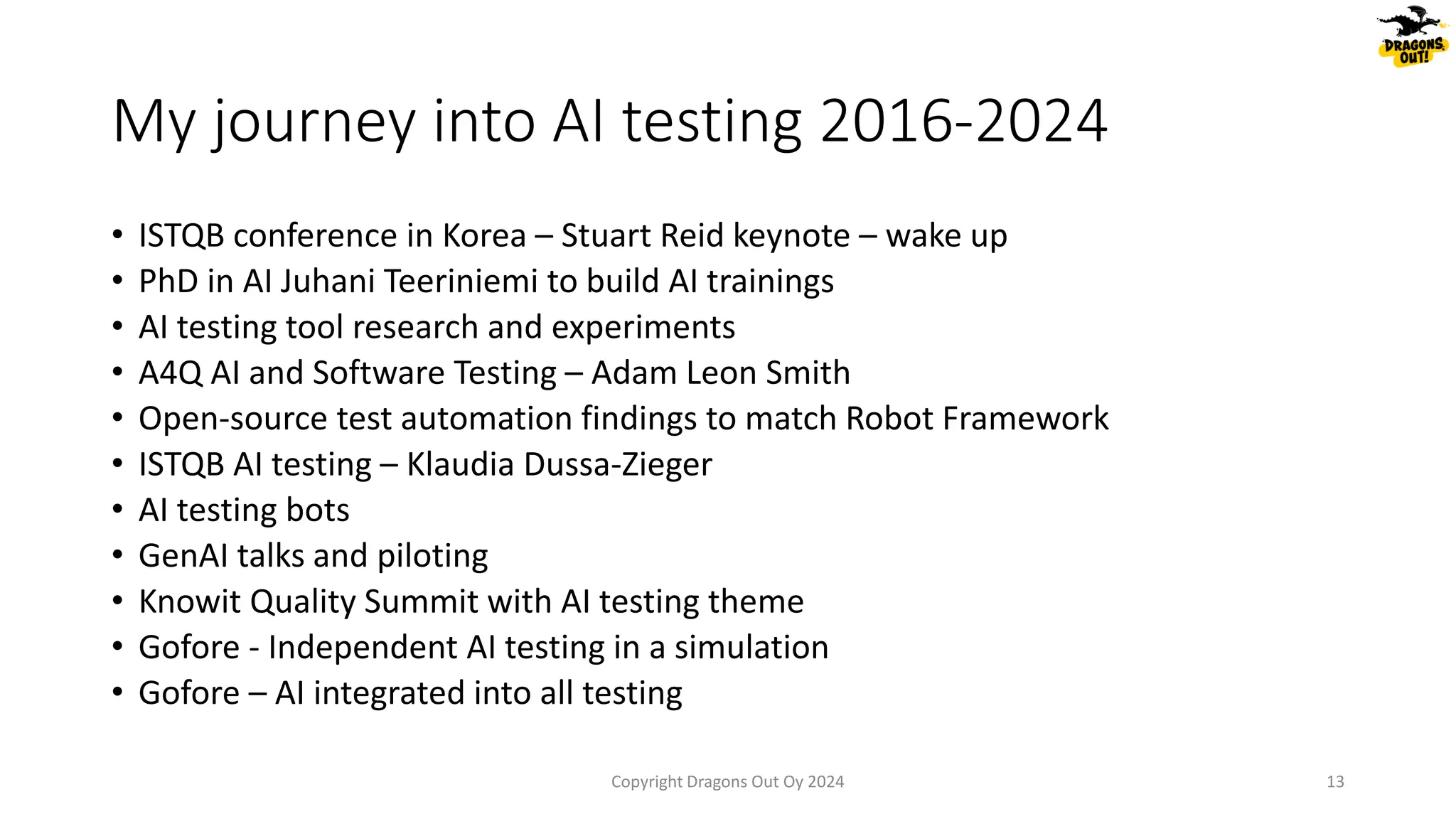 My journey into AI testing 2016-2024
• ISTQB conference in Korea – Stuart Reid keynote – wake up
• PhD in AI Juhani Teeriniemi to build AI trainings
• AI testing tool research and experiments
• A4Q AI and Software Testing – Adam Leon Smith
• Open-source test automation findings to match Robot Framework
• ISTQB AI testing – Klaudia Dussa-Zieger
• AI testing bots
• GenAI talks and piloting
• Knowit Quality Summit with AI testing theme
• Gofore - Independent AI testing in a simulation
• Gofore – AI integrated into all testing
Copyright Dragons Out Oy 2024 13
 